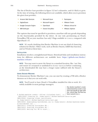 104 CHAPTER 5 Running containers
The list of Docker host providers in figure 5.2 isn’t exhaustive, and it’s likely to grow.
At the time of writing, the following drivers are available, which allow you to provision
the given host provider:
The options that must be specified to provision a machine will vary greatly depending
on the functionality provided by the driver. At one end, provisioning an Oracle
VirtualBox VM on your machine has only 3 flags available to create, compared with
OpenStack’s 17.
NOTE It’s worth clarifying that Docker Machine is not any kind of clustering
solution for Docker. Other tools, such as Docker Swarm, fulfill that function,
and we’ll look at them later.
INSTALLATION
Installation involves a straightforward binary. Download links and installation instruc-
tions for different architectures are available here: https://github.com/docker/
machine/releases.
NOTE You may want to move the binary to a standard location, like /usr/bin,
and ensure it’s renamed or symlinked to docker-machine before continuing,
as the downloaded file may have a longer name suffixed with the binary’s
architecture.
USING DOCKER MACHINE
To demonstrate Docker Machine’s use, you can start by creating a VM with a Docker
daemon on it that you can work with.
NOTE You’ll need to have Oracle’s VirtualBox installed for this to work. It’s
widely available in most package managers.
$ docker-machine create --driver virtualbox host1
INFO[0000] Creating CA: /home/imiell/.docker/machine/certs/ca.pem
INFO[0000] Creating client certificate:
➥ /home/imiell/.docker/machine/certs/cert.pem
INFO[0002] Downloading boot2docker.iso to /home/imiell/.docker/machine/cache/
➥ boot2docker.iso...
INFO[0011] Creating VirtualBox VM...
INFO[0023] Starting VirtualBox VM...
INFO[0025] Waiting for VM to start...
 Amazon Web Services  Microsoft Azure  Rackspace
 DigitalOcean  Microsoft Hyper-V  VMware Fusion
 Google Compute Engine  OpenStack  VMware vCloud Air
 IBM SoftLayer  Oracle VirtualBox  VMware vSphere
Use docker-machine’s create
subcommand to create a new
host and specify its type with
the --driver flag. The host has
been named host1.
 