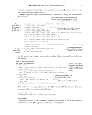 111
TECHNIQUE 35 Distributed volumes with Resilio Sync
The end result is a volume (/data) conveniently synchronized over the internet with-
out requiring any complicated setup.
On your primary server, run the following commands to set up the containers on
the first host:
[host1]$ docker run -d -p 8888:8888 -p 55555:55555 
--name resilio ctlc/btsync
$ docker logs resilio
Starting btsync with secret: 
ALSVEUABQQ5ILRS2OQJKAOKCU5SIIP6A3
By using this application, you agree to our Privacy Policy and Terms.
http://www.bittorrent.com/legal/privacy
http://www.bittorrent.com/legal/terms-of-use
total physical memory 536870912 max disk cache 2097152
Using IP address 172.17.4.121
[host1]$ docker run -i -t --volumes-from resilio 
ubuntu /bin/bash
$ touch /data/shared_from_server_one
$ ls /data
shared_from_server_one
On the second server, open up a terminal and run these commands to synchronize
the volume:
[host2]$ docker run -d --name resilio-client -p 8888:8888 
-p 55555:55555 
ctlc/btsync ALSVEUABQQ5ILRS2OQJKAOKCU5SIIP6A3
[host2]$ docker run -i -t --volumes-from resilio-client 
ubuntu bash
$ ls /data
shared_from_server_one
$ touch /data/shared_from_server_two
$ ls /data
shared_from_server_one shared_from_server_two
Back on host1’s running container, you should see that the file has been synchronized
between the hosts exactly as the first file was:
[host1]$ ls /data
shared_from_server_one shared_from_server_two
DISCUSSION
The synchronization of files comes with no timing guarantees, so you may have to wait
for the data to sync. This is particularly the case for larger files.
Runs the published ctlc/btsync image as a
daemon container, calls the btsync binary,
and opens the required ports
Gets the output of the resilio container
so you can make a note of the key
Make a
note of this
key—it will
be different
for your run.
Starts up an interactive
container with the volumes
from the resilio server
Adds a file
to the /data
volume
Starts a resilio client
container as a daemon
with the key generated
by the daemon run on
host1
Starts an interactive container
that mounts the volumes from
your client daemon
The file created on host1 has
been transferred to host2.
Creates a second file on host2
 