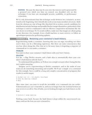 112 CHAPTER 5 Running containers
WARNING Because the data may be sent over the internet and is processed by
a protocol over which you have no control, you shouldn’t rely on this
technique if you have any meaningful security, scalability, or performance
constraints.
We’ve only demonstrated that this technique works between two containers, as men-
tioned at the beginning, but it should also work across many members of a team. Aside
from the obvious use case of large files that don’t fit in version control, candidates for
distribution include backups and possibly Docker images themselves, particularly if this
technique is used in combination with an efficient compression mechanism like the
one shown in technique 72. To avoid conflicts, make sure that images are always going
in one direction (for example, from a build machine to many servers), or follow an
agreed-upon process for performing updates.
TECHNIQUE 36 Retaining your container’s bash history
Experimenting inside a container, knowing that you can wipe everything out when
you’re done, can be a liberating experience. But there are some conveniences that
you lose when doing this. One that we’ve hit many times is forgetting a sequence of
commands we’ve run inside a container.
PROBLEM
You want to share your container’s bash history with your host’s history.
SOLUTION
Use the -e flag, Docker mounts, and a bash alias to automatically share your con-
tainer’s bash history with the host’s.
To understand this problem, we’ll show you a simple scenario where losing this his-
tory is plain annoying.
Imagine you’re experimenting in Docker containers, and in the midst of your
work you do something interesting and reusable. We’ll use a simple echo command
for this example, but it could be a long and complex concatenation of programs that
results in useful output:
$ docker run -ti --rm ubuntu /bin/bash
$ echo my amazing command
$ exit
After some time, you want to recall the incredible echo command you ran earlier.
Unfortunately you can’t remember it, and you no longer have the terminal session on
your screen to scroll to. Out of habit, you try looking through your bash history on the
host:
$ history | grep amazing
Nothing comes back, because the bash history is kept within the now-removed con-
tainer and not the host you were returned to.
 