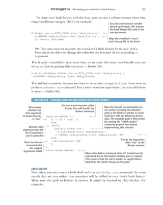 113
TECHNIQUE 36 Retaining your container’s bash history
To share your bash history with the host, you can use a volume mount when run-
ning your Docker images. Here’s an example:
$ docker run -e HIST_FILE=/root/.bash_history 
-v=$HOME/.bash_history:/root/.bash_history 
-ti ubuntu /bin/bash
TIP You may want to separate the container’s bash history from your host’s.
One way to do this is to change the value for the first part of the preceding -v
argument.
This is quite a handful to type every time, so to make this more user-friendly you can
set up an alias by putting this into your ~/.bashrc file:
$ alias dockbash='docker run -e HIST_FILE=/root/.bash_history 
-v=$HOME/.bash_history:/root/.bash_history
This still isn’t seamless, because you have to remember to type dockbash if you want to
perform a docker run command. For a more seamless experience, you can add these
to your ~/.bashrc file:
function basher() {
if [[ $1 = 'run' ]]
then
shift
/usr/bin/docker run 
-e HIST_FILE=/root/.bash_history 
-v $HOME/.bash_history:/root/.bash_history "$@"
else
/usr/bin/docker "$@"
fi
}
alias docker=basher
DISCUSSION
Now, when you next open a bash shell and run any docker run command, the com-
mands that are run within that container will be added to your host’s bash history.
Make sure the path to Docker is correct. It might be located in /bin/docker, for
example.
Listing 5.6 Function alias to auto-mount host bash history
Sets the environment variable
picked up by bash. This ensures
the bash history file used is the
one you mount.
Maps the container’s root’s
bash history file to the host’s
Creates a bash function called
basher that will handle the
docker command
Determines
whether the
first argument
to basher/docker
is “run”
Removes that
argument from the
list of arguments
you’ve passed in
Runs the docker run command you
ran earlier, invoking the absolute
path to the Docker runtime to avoid
confusion with the following docker
alias. The absolute path is discovered
by running the “which docker”
command on your host before
implementing this solution.
Passes the arguments
after “run” to the
Docker runtime
Runs the docker
command with
the original
arguments intact
Aliases the docker command when it’s invoked on the
command line to the basher function you’ve created.
This ensures that the call to docker is caught before
bash finds the docker binary on the path.
 