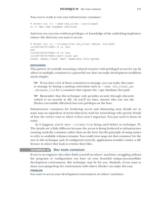 121
TECHNIQUE 40 Dev tools container
Now you’re ready to run your infrastructure container:
# docker run -ti --name nfs_client --privileged
➥ -v /mnt:/mnt busybox /bin/true
And now you can run—without privileges, or knowledge of the underlying implemen-
tation—the directory you want to access:
# docker run -ti --volumes-from nfs_client debian /bin/bash
root@079d70f79d84:/# ls /mnt
myb
root@079d70f79d84:/# cd /mnt
root@079d70f79d84:/mnt# touch asd
touch: cannot touch `asd': Read-only file system
DISCUSSION
This pattern of centrally mounting a shared resource with privileged access for use by
others in multiple containers is a powerful one that can make development workflows
much simpler.
TIP If you have a lot of these containers to manage, you can make this easier
to manage by having a naming convention such as --name nfs_client_opt
_database_live for a container that exposes the /opt/database/live path.
TIP Remember that this technique only provides security through obscurity
(which is no security at all). As you’ll see later, anyone who can run the
Docker executable effectively has root privileges on the host.
Infrastructure containers for brokering access and abstracting away details are in
some ways an equivalent of service-discovery tools for networking—the precise details
of how the service runs or where it lives aren’t important. You just need to know its
name.
As it happens, you’ve seen --volumes-from being used before in technique 35.
The details are a little different because the access is being brokered to infrastructure
running inside the container rather than on the host, but the principle of using names
to refer to available volumes remains. You could even swap out that container for the
one in this technique and, if configured correctly, applications wouldn’t notice a dif-
ference in where they look to retrieve their files.
TECHNIQUE 40 Dev tools container
If you’re an engineer who often finds yourself on others’ machines, struggling without
the programs or configuration you have on your beautiful unique-as-a-snowflake
development environment, this technique may be for you. Similarly, if you want to
share your pimped-up dev environment with others, Docker can make this easy.
PROBLEM
You want to access your development environment on others’ machines.
 