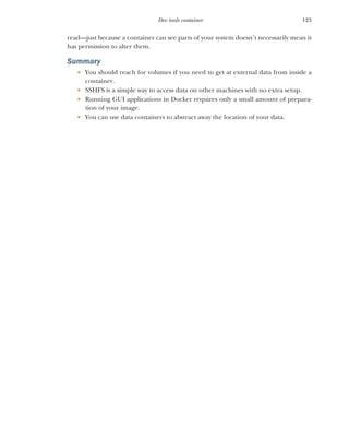 123
Dev tools container
read—just because a container can see parts of your system doesn’t necessarily mean it
has permission to alter them.
Summary
 You should reach for volumes if you need to get at external data from inside a
container.
 SSHFS is a simple way to access data on other machines with no extra setup.
 Running GUI applications in Docker requires only a small amount of prepara-
tion of your image.
 You can use data containers to abstract away the location of your data.
 