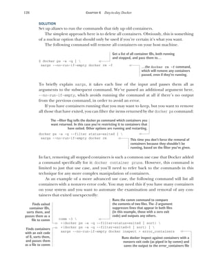 126 CHAPTER 6 Day-to-day Docker
SOLUTION
Set up aliases to run the commands that tidy up old containers.
The simplest approach here is to delete all containers. Obviously, this is something
of a nuclear option that should only be used if you’re certain it’s what you want.
The following command will remove all containers on your host machine.
$ docker ps -a -q | 
xargs --no-run-if-empty docker rm -f
To briefly explain xargs, it takes each line of the input and passes them all as
arguments to the subsequent command. We’ve passed an additional argument here,
--no-run-if-empty, which avoids running the command at all if there’s no output
from the previous command, in order to avoid an error.
If you have containers running that you may want to keep, but you want to remove
all those that have exited, you can filter the items returned by the docker ps command:
docker ps -a -q --filter status=exited | 
xargs --no-run-if-empty docker rm
In fact, removing all stopped containers is such a common use case that Docker added
a command specifically for it: docker container prune. However, this command is
limited to just that use case, and you’ll need to refer back to the commands in this
technique for any more complex manipulation of containers.
As an example of a more advanced use case, the following command will list all
containers with a nonzero error code. You may need this if you have many containers
on your system and you want to automate the examination and removal of any con-
tainers that exited unexpectedly:
comm -3 
<(docker ps -a -q --filter=status=exited | sort) 
<(docker ps -a -q --filter=exited=0 | sort) | 
xargs --no-run-if-empty docker inspect > error_containers
Get a list of all container IDs, both running
and stopped, and pass them to…
…the docker rm -f command,
which will remove any containers
passed, even if they’re running.
The --filter flag tells the docker ps command which containers you
want returned. In this case you’re restricting it to containers that
have exited. Other options are running and restarting.
This time you don’t force the removal of
containers because they shouldn’t be
running, based on the filter you’ve given.
Runs the comm command to compare
the contents of two files. The -3 argument
suppresses lines that appear in both files
(in this example, those with a zero exit
code) and outputs any others.
Finds exited
container IDs,
sorts them, and
passes them as a
file to comm
Finds containers
with an exit code
of 0, sorts them,
and passes them
as a file to comm
Runs docker inspect against containers with a
nonzero exit code (as piped in by comm) and
saves the output to the error_containers file
 