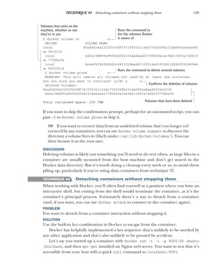 129
TECHNIQUE 44 Detaching containers without stopping them
$ docker volume ls
DRIVER VOLUME NAME
local 80a40d34a2322f505d67472f8301c16dc75f4209b231bb08faa8ae48f
➥ 36c033f
local b40a19d89fe89f60d30b3324a6ea423796828a1ec5b613693a740b33
➥ 77fd6a7b
local bceef6294fb5b62c9453fcbba4b7100fc4a0c918d11d580f362b09eb
➥ 58503014
$ docker volume prune
WARNING! This will remove all volumes not used by at least one container.
Are you sure you want to continue? [y/N] y
Deleted Volumes:
80a40d34a2322f505d67472f8301c16dc75f4209b231bb08faa8ae48f36c033f
b40a19d89fe89f60d30b3324a6ea423796828a1ec5b613693a740b3377fd6a7b
Total reclaimed space: 230.7MB
If you want to skip the confirmation prompt, perhaps for an automated script, you can
pass -f to docker volume prune to skip it.
TIP If you want to recover data from an undeleted volume that’s no longer ref-
erenced by any containers, you can use docker volume inspect to discover the
directory a volume lives in (likely under /var/lib/docker/volumes/). You can
then browse it as the root user.
DISCUSSION
Deleting volumes is likely not something you’ll need to do very often, as large files in a
container are usually mounted from the host machine and don’t get stored in the
Docker data directory. But it’s worth doing a cleanup every week or so, to avoid them
piling up, particularly if you’re using data containers from technique 37.
TECHNIQUE 44 Detaching containers without stopping them
When working with Docker, you’ll often find yourself in a position where you have an
interactive shell, but exiting from the shell would terminate the container, as it’s the
container’s principal process. Fortunately there’s a way to detach from a container
(and, if you want, you can use docker attach to connect to the container again).
PROBLEM
You want to detach from a container interaction without stopping it.
SOLUTION
Use the built-in key combination in Docker to escape from the container.
Docker has helpfully implemented a key sequence that’s unlikely to be needed by
any other application and that’s also unlikely to be pressed by accident.
Let’s say you started up a container with docker run -t -i -p 9005:80 ubuntu
/bin/bash, and then apt-get installed an Nginx web server. You want to test that it’s
accessible from your host with a quick curl command to localhost:9005.
Runs the command to
list the volumes Docker
is aware of
Volumes that exist on the
machine, whether or not
they’re in use
Runs the command to delete unused volumes
Confirms the deletion of volumes
Volumes that have been deleted
 