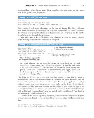 139
TECHNIQUE 49 Creating reliable bespoke tools with ENTRYPOINT
command-line option. Create a new folder anywhere with any name you like, move
into it, and place clean_log within it.
#!/bin/bash
echo "Cleaning logs over $1 days old"
find /log_dir -ctime "$1" -name '*log' -exec rm {} ;
Note that the log cleaning takes place on the /log_dir folder. This folder will only
exist when you mount it at runtime. You may have also noticed that there’s no check
for whether an argument has been passed in to the script. The reason for this will be
revealed as we go through the technique.
Now let’s create a Dockerfile in the same directory to create an image, with the
script running as the defined command, or entrypoint.
FROM ubuntu:17.04
ADD clean_log /usr/bin/clean_log
RUN chmod +x /usr/bin/clean_log
ENTRYPOINT ["/usr/bin/clean_log"]
CMD ["7"]
TIP You’ll observe that we generally prefer the array form for CMD and
ENTRYPOINT (for example, CMD ["/usr/bin/command"]) over the shell form
(CMD /usr/bin/command). This is because the shell form automatically pre-
pends a /bin/bash -c command to the command you supply, which can
result in unexpected behavior. Sometimes, however, the shell form is more
useful (see technique 55).
The difference between ENTRYPOINT and CMD often confuses people. The key point to
understand is that an entrypoint will always be run when the image is started, even if a
command is supplied to the docker run invocation. If you try to supply a command, it
will add that as an argument to the entrypoint, replacing the default defined in the
CMD instruction. You can only override the entrypoint if you explicitly pass in an
--entrypoint flag to the docker run command. This means that running the image
with a /bin/bash command won’t give you a shell; rather, it will supply /bin/bash as
an argument to the clean_log script.
The fact that a default argument is defined by the CMD instruction means that the
argument supplied need not be checked. Here’s how you might build and invoke this
tool:
docker build -t log-cleaner .
docker run -v /var/log/myapplogs:/log_dir log-cleaner 365
Listing 7.1 clean_log shell script
Listing 7.2 Creating an image with the clean_log script
Adds the previous corporate
clean_log script to the image
Defines the entrypoint for this image
as being the clean_log script
Defines the default argument for
the entrypoint command (7 days)
 