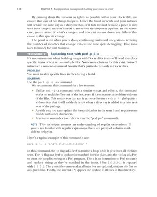 142 CHAPTER 7 Configuration management: Getting your house in order
By pinning down the versions as tightly as possible within your Dockerfile, you
ensure that one of two things happens. Either the build succeeds and your software
will behave the same way as it did yesterday, or it fails to build because a piece of soft-
ware has changed, and you’ll need to retest your development pipeline. In the second
case, you’re aware of what’s changed, and you can narrow down any failures that
ensue to that specific change.
The point is that when you’re doing continuing builds and integrations, reducing
the number of variables that change reduces the time spent debugging. That trans-
lates to money for your business.
TECHNIQUE 51 Replacing text with perl -p -i -e
It’s not uncommon when building images with Dockerfiles that you’ll need to replace
specific items of text across multiple files. Numerous solutions for this exist, but we’ll
introduce a somewhat unusual favorite that’s particularly handy in Dockerfiles.
PROBLEM
You want to alter specific lines in files during a build.
SOLUTION
Use the perl -p -i -e command.
We recommend this command for a few reasons:
 Unlike sed -i (a command with a similar syntax and effect), this command
works on multiple files out of the box, even if it encounters a problem with one
of the files. This means you can run it across a directory with a '*' glob pattern
without fear that it will suddenly break when a directory is added in a later revi-
sion of the package.
 As with sed, you can replace the forward slashes in the search and replace com-
mands with other characters.
 It’s easy to remember (we refer to it as the “perl pie” command).
NOTE This technique assumes an understanding of regular expressions. If
you’re not familiar with regular expressions, there are plenty of websites avail-
able to help you.
Here’s a typical example of this command’s use:
perl -p -i -e 's/127.0.0.1/0.0.0.0/g' *
In this command, the -p flag asks Perl to assume a loop while it processes all the lines
seen. The -i flag asks Perl to update the matched lines in place, and the -e flag asks Perl
to treat the supplied string as a Perl program. The s is an instruction to Perl to search
and replace strings as they’re matched in the input. Here 127.0.0.1 is replaced
with 0.0.0.0. The g modifier ensures that all matches are updated, not just the first on
any given line. Finally, the asterisk (*) applies the update to all files in this directory.
 