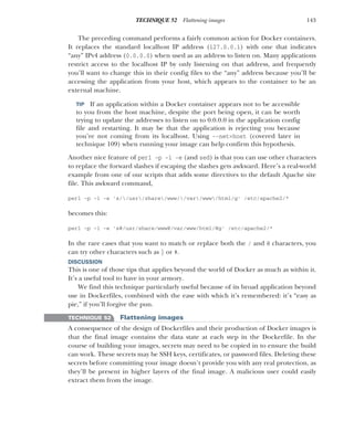 143
TECHNIQUE 52 Flattening images
The preceding command performs a fairly common action for Docker containers.
It replaces the standard localhost IP address (127.0.0.1) with one that indicates
“any” IPv4 address (0.0.0.0) when used as an address to listen on. Many applications
restrict access to the localhost IP by only listening on that address, and frequently
you’ll want to change this in their config files to the “any” address because you’ll be
accessing the application from your host, which appears to the container to be an
external machine.
TIP If an application within a Docker container appears not to be accessible
to you from the host machine, despite the port being open, it can be worth
trying to update the addresses to listen on to 0.0.0.0 in the application config
file and restarting. It may be that the application is rejecting you because
you’re not coming from its localhost. Using --net=host (covered later in
technique 109) when running your image can help confirm this hypothesis.
Another nice feature of perl -p -i -e (and sed) is that you can use other characters
to replace the forward slashes if escaping the slashes gets awkward. Here’s a real-world
example from one of our scripts that adds some directives to the default Apache site
file. This awkward command,
perl -p -i -e 's//usr/share/www//var/www/html/g' /etc/apache2/*
becomes this:
perl -p -i -e 's@/usr/share/www@/var/www/html/@g' /etc/apache2/*
In the rare cases that you want to match or replace both the / and @ characters, you
can try other characters such as | or #.
DISCUSSION
This is one of those tips that applies beyond the world of Docker as much as within it.
It’s a useful tool to have in your armory.
We find this technique particularly useful because of its broad application beyond
use in Dockerfiles, combined with the ease with which it’s remembered: it’s “easy as
pie,” if you’ll forgive the pun.
TECHNIQUE 52 Flattening images
A consequence of the design of Dockerfiles and their production of Docker images is
that the final image contains the data state at each step in the Dockerfile. In the
course of building your images, secrets may need to be copied in to ensure the build
can work. These secrets may be SSH keys, certificates, or password files. Deleting these
secrets before committing your image doesn’t provide you with any real protection, as
they’ll be present in higher layers of the final image. A malicious user could easily
extract them from the image.
 