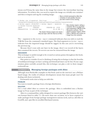 145
TECHNIQUE 53 Managing foreign packages with Alien
means you’ll keep the same data in the image but remove the intermediate layering
information. To achieve this, you need to export the image as a trivially run container
and then re-import and tag the resulting image:
$ docker run -d mysecret /bin/true
28cde380f0195b24b33e19e132e81a4f58d2f055a42fa8406e755b2ef283630f
$ docker export 28cde380f | docker import - mysecret
$ docker history mysecret
IMAGE CREATED CREATED BY SIZE
fdbeae08751b 13 seconds ago 85.01 MB
The - argument to the docker import command indicates that you wish to read the
TAR file from the command’s standard input. The final argument to docker import
indicates how the imported image should be tagged. In this case you’re overwriting
the previous tag.
Because there’s now only one layer in the image, there’s no record of the layers
that contained the secrets. No secrets can now be extracted from the image.
DISCUSSION
This technique is useful enough to be re-used at various points throughout this book,
such as in section 7.3.
One point to consider if you’re thinking of using this technique is that the benefits
of multilayered images on layer caching and download times can be lost. If your orga-
nization plans carefully around this, this technique can play a role in these images’
real-world use.
TECHNIQUE 53 Managing foreign packages with Alien
Although most Dockerfile examples in this book (and on the internet) use a Debian-
based image, the reality of software development means that many people won’t be
dealing with them exclusively.
Fortunately tools exist to help you with this.
PROBLEM
You want to install a package from a foreign distribution.
SOLUTION
Use a tool called Alien to convert the package. Alien is embedded into a Docker
image we’ll use as part of the technique.
Alien is a command-line utility designed to convert package files between the vari-
ous formats listed in table 7.1. On more than one occasion, we’ve been required to
make packages from foreign package management systems work, such as .deb files in
CentOS, and .rpm files in non-Red Hat-based systems.
Runs a trivial command to allow the
container to exit quickly, because
you don’t need it to be running
Runs docker export, taking a
container ID as an argument
and outputting a TAR file of the
filesystem contents. This is
piped to docker import, which
takes a TAR file and creates an
image from the contents.
The docker history output now shows
only one layer with the final set of files.
 