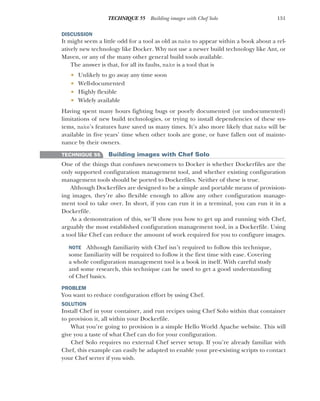 151
TECHNIQUE 55 Building images with Chef Solo
DISCUSSION
It might seem a little odd for a tool as old as make to appear within a book about a rel-
atively new technology like Docker. Why not use a newer build technology like Ant, or
Maven, or any of the many other general build tools available.
The answer is that, for all its faults, make is a tool that is
 Unlikely to go away any time soon
 Well-documented
 Highly flexible
 Widely available
Having spent many hours fighting bugs or poorly documented (or undocumented)
limitations of new build technologies, or trying to install dependencies of these sys-
tems, make’s features have saved us many times. It’s also more likely that make will be
available in five years’ time when other tools are gone, or have fallen out of mainte-
nance by their owners.
TECHNIQUE 55 Building images with Chef Solo
One of the things that confuses newcomers to Docker is whether Dockerfiles are the
only supported configuration management tool, and whether existing configuration
management tools should be ported to Dockerfiles. Neither of these is true.
Although Dockerfiles are designed to be a simple and portable means of provision-
ing images, they’re also flexible enough to allow any other configuration manage-
ment tool to take over. In short, if you can run it in a terminal, you can run it in a
Dockerfile.
As a demonstration of this, we’ll show you how to get up and running with Chef,
arguably the most established configuration management tool, in a Dockerfile. Using
a tool like Chef can reduce the amount of work required for you to configure images.
NOTE Although familiarity with Chef isn’t required to follow this technique,
some familiarity will be required to follow it the first time with ease. Covering
a whole configuration management tool is a book in itself. With careful study
and some research, this technique can be used to get a good understanding
of Chef basics.
PROBLEM
You want to reduce configuration effort by using Chef.
SOLUTION
Install Chef in your container, and run recipes using Chef Solo within that container
to provision it, all within your Dockerfile.
What you’re going to provision is a simple Hello World Apache website. This will
give you a taste of what Chef can do for your configuration.
Chef Solo requires no external Chef server setup. If you’re already familiar with
Chef, this example can easily be adapted to enable your pre-existing scripts to contact
your Chef server if you wish.
 