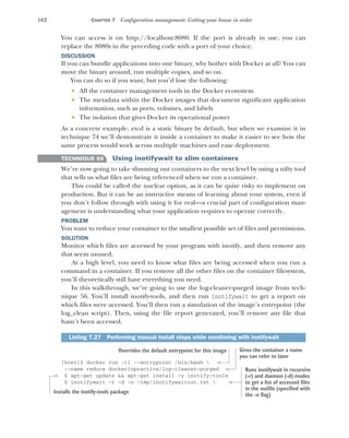 162 CHAPTER 7 Configuration management: Getting your house in order
You can access it on http://localhost:8080. If the port is already in use, you can
replace the 8080s in the preceding code with a port of your choice.
DISCUSSION
If you can bundle applications into one binary, why bother with Docker at all? You can
move the binary around, run multiple copies, and so on.
You can do so if you want, but you’d lose the following:
 All the container management tools in the Docker ecosystem
 The metadata within the Docker images that document significant application
information, such as ports, volumes, and labels
 The isolation that gives Docker its operational power
As a concrete example, etcd is a static binary by default, but when we examine it in
technique 74 we’ll demonstrate it inside a container to make it easier to see how the
same process would work across multiple machines and ease deployment.
TECHNIQUE 59 Using inotifywait to slim containers
We’re now going to take slimming our containers to the next level by using a nifty tool
that tells us what files are being referenced when we run a container.
This could be called the nuclear option, as it can be quite risky to implement on
production. But it can be an instructive means of learning about your system, even if
you don’t follow through with using it for real—a crucial part of configuration man-
agement is understanding what your application requires to operate correctly.
PROBLEM
You want to reduce your container to the smallest possible set of files and permissions.
SOLUTION
Monitor which files are accessed by your program with inotify, and then remove any
that seem unused.
At a high level, you need to know what files are being accessed when you run a
command in a container. If you remove all the other files on the container filesystem,
you’ll theoretically still have everything you need.
In this walkthrough, we’re going to use the log-cleaner-purged image from tech-
nique 56. You’ll install inotify-tools, and then run inotifywait to get a report on
which files were accessed. You’ll then run a simulation of the image’s entrypoint (the
log_clean script). Then, using the file report generated, you’ll remove any file that
hasn’t been accessed.
[host]$ docker run -ti --entrypoint /bin/bash 
--name reduce dockerinpractice/log-cleaner-purged
$ apt-get update && apt-get install -y inotify-tools
$ inotifywait -r -d -o /tmp/inotifywaitout.txt 
Listing 7.27 Performing manual install steps while monitoring with inotifywait
Overrides the default entrypoint for this image Gives the container a name
you can refer to later
Installs the inotify-tools package
Runs inotifywait in recursive
(-r) and daemon (-d) modes
to get a list of accessed files
in the outfile (specified with
the -o flag)
 