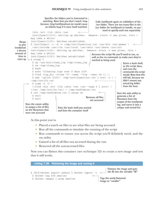 163
TECHNIQUE 59 Using inotifywait to slim containers
/bin /etc /lib /sbin /var
inotifywait[115]: Setting up watches. Beware: since -r was given, this >
may take a while!
inotifywait[115]: Watches established.
$ inotifywait -r -d -o /tmp/inotifywaitout.txt /usr/bin /usr/games 
/usr/include /usr/lib /usr/local /usr/sbin /usr/share /usr/src
inotifywait[118]: Setting up watches. Beware: since -r was given, this >
may take a while!
inotifywait[118]: Watches established.
$ sleep 5
$ cp /usr/bin/clean_log /tmp/clean_log
$ rm /tmp/clean_log
$ bash
$ echo "Cleaning logs over 0 days old"
$ find /log_dir -ctime "0" -name '*log' -exec rm {} ;
$ awk '{print $1$3}' /tmp/inotifywaitout.txt | sort -u > 
/tmp/inotify.txt
$ comm -2 -3 
<(find /bin /etc /lib /sbin /var /usr -type f | sort) 
<(cat /tmp/inotify.txt) > /tmp/candidates.txt
$ cat /tmp/candidates.txt | xargs rm
$ exit
$ exit
At this point you’ve
 Placed a watch on files to see what files are being accessed
 Run all the commands to simulate the running of the script
 Run commands to ensure you access the script you’ll definitely need, and the
rm utility
 Gained a list of all files not accessed during the run
 Removed all the non-accessed files
Now you can flatten this container (see technique 52) to create a new image and test
that it still works.
$ ID=$(docker export reduce | docker import -)
$ docker tag $ID smaller
$ docker images | grep smaller
Listing 7.28 Flattening the image and running it
Specifies the folders you’re interested in
watching. Note that you don’t watch /tmp
because /tmp/inotifywaitout.txt would cause
an infinite loop if it were itself watched.
Calls inotifywait again on subfolders of the
/usr folder. There are too many files in the
/usr folder for inotifywait to handle, so you
need to specify each one separately.
Sleeps
to give
inotifywait
a decent
amount of
time to
start up
Accesses the script file you’ll need to use, as
well as the rm command, to make sure they’re
marked as being used.
Starts a bash shell,
as the script does,
and runs the
commands the script
would. Note that this
will fail, because we
didn’t mount any
actual log folder
from the host.
Uses the awk utility to
generate a list of
filenames from the
output of the inotifywait
log, and turns it into a
unique and sorted list
Uses the comm utility
to output a list of files
on the filesystem that
were not accessed
Removes all files
not accessed
Exits the bash shell you started
and then the container itself
Flattens the image and puts
the ID into the variable “ID”
Tags the newly flattened
image as “smaller”
 