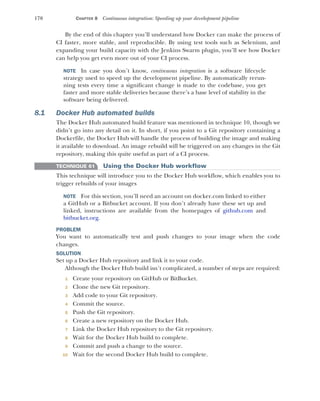 170 CHAPTER 8 Continuous integration: Speeding up your development pipeline
By the end of this chapter you’ll understand how Docker can make the process of
CI faster, more stable, and reproducible. By using test tools such as Selenium, and
expanding your build capacity with the Jenkins Swarm plugin, you’ll see how Docker
can help you get even more out of your CI process.
NOTE In case you don’t know, continuous integration is a software lifecycle
strategy used to speed up the development pipeline. By automatically rerun-
ning tests every time a significant change is made to the codebase, you get
faster and more stable deliveries because there’s a base level of stability in the
software being delivered.
8.1 Docker Hub automated builds
The Docker Hub automated build feature was mentioned in technique 10, though we
didn’t go into any detail on it. In short, if you point to a Git repository containing a
Dockerfile, the Docker Hub will handle the process of building the image and making
it available to download. An image rebuild will be triggered on any changes in the Git
repository, making this quite useful as part of a CI process.
TECHNIQUE 61 Using the Docker Hub workflow
This technique will introduce you to the Docker Hub workflow, which enables you to
trigger rebuilds of your images
NOTE For this section, you’ll need an account on docker.com linked to either
a GitHub or a Bitbucket account. If you don’t already have these set up and
linked, instructions are available from the homepages of github.com and
bitbucket.org.
PROBLEM
You want to automatically test and push changes to your image when the code
changes.
SOLUTION
Set up a Docker Hub repository and link it to your code.
Although the Docker Hub build isn’t complicated, a number of steps are required:
1 Create your repository on GitHub or BitBucket.
2 Clone the new Git repository.
3 Add code to your Git repository.
4 Commit the source.
5 Push the Git repository.
6 Create a new repository on the Docker Hub.
7 Link the Docker Hub repository to the Git repository.
8 Wait for the Docker Hub build to complete.
9 Commit and push a change to the source.
10 Wait for the second Docker Hub build to complete.
 