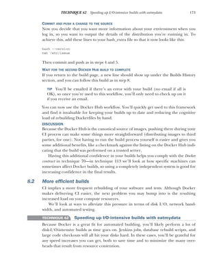 173
TECHNIQUE 62 Speeding up I/O-intensive builds with eatmydata
COMMIT AND PUSH A CHANGE TO THE SOURCE
Now you decide that you want more information about your environment when you
log in, so you want to output the details of the distribution you’re running in. To
achieve this, add these lines to your bash_extra file so that it now looks like this:
bash --version
cat /etc/issue
Then commit and push as in steps 4 and 5.
WAIT FOR THE SECOND DOCKER HUB BUILD TO COMPLETE
If you return to the build page, a new line should show up under the Builds History
section, and you can follow this build as in step 8.
TIP You’ll be emailed if there’s an error with your build (no email if all is
OK), so once you’re used to this workflow, you’ll only need to check up on it
if you receive an email.
You can now use the Docker Hub workflow. You’ll quickly get used to this framework
and find it invaluable for keeping your builds up to date and reducing the cognitive
load of rebuilding Dockerfiles by hand.
DISCUSSION
Because the Docker Hub is the canonical source of images, pushing there during your
CI process can make some things more straightforward (distributing images to third
parties, for one). Not having to run the build process yourself is easier and gives you
some additional benefits, like a checkmark against the listing on the Docker Hub indi-
cating that the build was performed on a trusted server.
Having this additional confidence in your builds helps you comply with the Docker
contract in technique 70—in technique 113 we’ll look at how specific machines can
sometimes affect Docker builds, so using a completely independent system is good for
increasing confidence in the final results.
8.2 More efficient builds
CI implies a more frequent rebuilding of your software and tests. Although Docker
makes delivering CI easier, the next problem you may bump into is the resulting
increased load on your compute resources.
We’ll look at ways to alleviate this pressure in terms of disk I/O, network band-
width, and automated testing.
TECHNIQUE 62 Speeding up I/O-intensive builds with eatmydata
Because Docker is a great fit for automated building, you’ll likely perform a lot of
disk-I/O-intensive builds as time goes on. Jenkins jobs, database rebuild scripts, and
large code checkouts will all hit your disks hard. In these cases, you’ll be grateful for
any speed increases you can get, both to save time and to minimize the many over-
heads that result from resource contention.
 