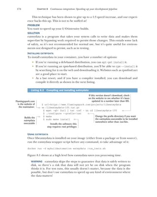 174 CHAPTER 8 Continuous integration: Speeding up your development pipeline
This technique has been shown to give up to a 1:3 speed increase, and our experi-
ence backs this up. This is not to be sniffed at!
PROBLEM
You want to speed up your I/O-intensive builds.
SOLUTION
eatmydata is a program that takes your system calls to write data and makes them
super-fast by bypassing work required to persist those changes. This entails some lack
of safety, so it’s not recommended for normal use, but it’s quite useful for environ-
ments not designed to persist, such as in testing.
INSTALLING EATMYDATA
To install eatmydata in your container, you have a number of options:
 If you’re running a deb-based distribution, you can apt-get install it.
 If you’re running an rpm-based distribution, you’ll be able to rpm --install it
by searching for it on the web and downloading it. Websites such as rpmfind.net
are a good place to start.
 As a last resort, and if you have a compiler installed, you can download and
compile it directly as shown in the next listing.
$ url=https://www.flamingspork.com/projects/libeatmydata
➥ /libeatmydata-105.tar.gz
$ wget -qO- $url | tar -zxf - && cd libeatmydata-105
$ ./configure --prefix=/usr
$ make
$ sudo make install
USING EATMYDATA
Once libeatmydata is installed on your image (either from a package or from source),
run the eatmydata wrapper script before any command, to take advantage of it:
docker run -d mybuildautomation eatmydata /run_tests.sh
Figure 8.1 shows at a high level how eatmydata saves you processing time.
WARNING eatmydata skips the steps to guarantee that data is safely written to
disk, so there’s a risk that data will not yet be on disk when the program
thinks it is. For test runs, this usually doesn’t matter, because the data is dis-
posable, but don’t use eatmydata to speed up any kind of environment where
the data matters!
Listing 8.2 Compiling and installing eatmydata
Flamingspork.com
is the website of
the maintainer.
If this version doesn’t download, check
on the website to see whether it’s been
updated to a number later than 105.
Change the prefix directory if you want
the eatmydata executable to be installed
somewhere other than /usr/bin.
Builds the
eatmydata
executable Installs the software; this
step requires root privileges
 