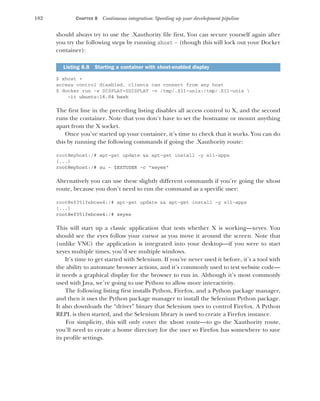 182 CHAPTER 8 Continuous integration: Speeding up your development pipeline
should always try to use the .Xauthority file first. You can secure yourself again after
you try the following steps by running xhost - (though this will lock out your Docker
container):
$ xhost +
access control disabled, clients can connect from any host
$ docker run -e DISPLAY=$DISPLAY -v /tmp/.X11-unix:/tmp/.X11-unix 
-it ubuntu:16.04 bash
The first line in the preceding listing disables all access control to X, and the second
runs the container. Note that you don’t have to set the hostname or mount anything
apart from the X socket.
Once you’ve started up your container, it’s time to check that it works. You can do
this by running the following commands if going the .Xauthority route:
root@myhost:/# apt-get update && apt-get install -y x11-apps
[...]
root@myhost:/# su - $EXTUSER -c "xeyes"
Alternatively you can use these slightly different commands if you’re going the xhost
route, because you don’t need to run the command as a specific user:
root@ef351febcee4:/# apt-get update && apt-get install -y x11-apps
[...]
root@ef351febcee4:/# xeyes
This will start up a classic application that tests whether X is working—xeyes. You
should see the eyes follow your cursor as you move it around the screen. Note that
(unlike VNC) the application is integrated into your desktop—if you were to start
xeyes multiple times, you’d see multiple windows.
It’s time to get started with Selenium. If you’ve never used it before, it’s a tool with
the ability to automate browser actions, and it’s commonly used to test website code—
it needs a graphical display for the browser to run in. Although it’s most commonly
used with Java, we’re going to use Python to allow more interactivity.
The following listing first installs Python, Firefox, and a Python package manager,
and then it uses the Python package manager to install the Selenium Python package.
It also downloads the “driver” binary that Selenium uses to control Firefox. A Python
REPL is then started, and the Selenium library is used to create a Firefox instance.
For simplicity, this will only cover the xhost route—to go the Xauthority route,
you’ll need to create a home directory for the user so Firefox has somewhere to save
its profile settings.
Listing 8.8 Starting a container with xhost-enabled display
 