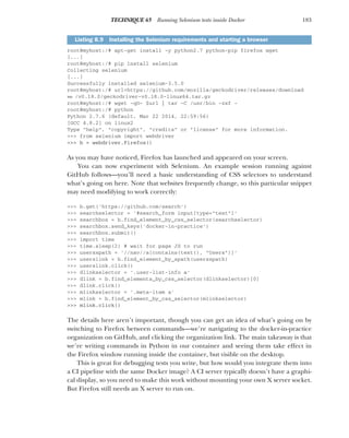 183
TECHNIQUE 65 Running Selenium tests inside Docker
root@myhost:/# apt-get install -y python2.7 python-pip firefox wget
[...]
root@myhost:/# pip install selenium
Collecting selenium
[...]
Successfully installed selenium-3.5.0
root@myhost:/# url=https://github.com/mozilla/geckodriver/releases/download
➥ /v0.18.0/geckodriver-v0.18.0-linux64.tar.gz
root@myhost:/# wget -qO- $url | tar -C /usr/bin -zxf -
root@myhost:/# python
Python 2.7.6 (default, Mar 22 2014, 22:59:56)
[GCC 4.8.2] on linux2
Type "help", "copyright", "credits" or "license" for more information.
>>> from selenium import webdriver
>>> b = webdriver.Firefox()
As you may have noticed, Firefox has launched and appeared on your screen.
You can now experiment with Selenium. An example session running against
GitHub follows—you’ll need a basic understanding of CSS selectors to understand
what’s going on here. Note that websites frequently change, so this particular snippet
may need modifying to work correctly:
>>> b.get('https://github.com/search')
>>> searchselector = '#search_form input[type="text"]'
>>> searchbox = b.find_element_by_css_selector(searchselector)
>>> searchbox.send_keys('docker-in-practice')
>>> searchbox.submit()
>>> import time
>>> time.sleep(2) # wait for page JS to run
>>> usersxpath = '//nav//a[contains(text(), "Users")]'
>>> userslink = b.find_element_by_xpath(usersxpath)
>>> userslink.click()
>>> dlinkselector = '.user-list-info a'
>>> dlink = b.find_elements_by_css_selector(dlinkselector)[0]
>>> dlink.click()
>>> mlinkselector = '.meta-item a'
>>> mlink = b.find_element_by_css_selector(mlinkselector)
>>> mlink.click()
The details here aren’t important, though you can get an idea of what’s going on by
switching to Firefox between commands—we’re navigating to the docker-in-practice
organization on GitHub, and clicking the organization link. The main takeaway is that
we’re writing commands in Python in our container and seeing them take effect in
the Firefox window running inside the container, but visible on the desktop.
This is great for debugging tests you write, but how would you integrate them into
a CI pipeline with the same Docker image? A CI server typically doesn’t have a graphi-
cal display, so you need to make this work without mounting your own X server socket.
But Firefox still needs an X server to run on.
Listing 8.9 Installing the Selenium requirements and starting a browser
 