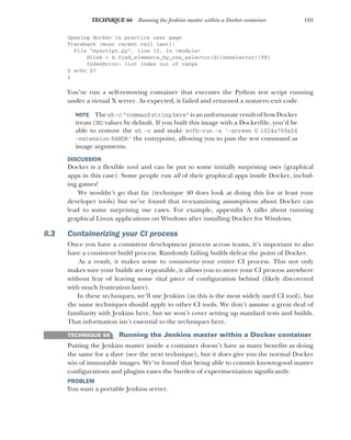 185
TECHNIQUE 66 Running the Jenkins master within a Docker container
Opening docker in practice user page
Traceback (most recent call last):
File "myscript.py", line 15, in <module>
dlink = b.find_elements_by_css_selector(dlinkselector)[99]
IndexError: list index out of range
$ echo $?
1
You’ve run a self-removing container that executes the Python test script running
under a virtual X server. As expected, it failed and returned a nonzero exit code.
NOTE The sh -c "command string here" is an unfortunate result of how Docker
treats CMD values by default. If you built this image with a Dockerfile, you’d be
able to remove the sh -c and make xvfb-run -s '-screen 0 1024x768x24
-extension RANDR' the entrypoint, allowing you to pass the test command as
image arguments.
DISCUSSION
Docker is a flexible tool and can be put to some initially surprising uses (graphical
apps in this case). Some people run all of their graphical apps inside Docker, includ-
ing games!
We wouldn’t go that far (technique 40 does look at doing this for at least your
developer tools) but we’ve found that re-examining assumptions about Docker can
lead to some surprising use cases. For example, appendix A talks about running
graphical Linux applications on Windows after installing Docker for Windows.
8.3 Containerizing your CI process
Once you have a consistent development process across teams, it’s important to also
have a consistent build process. Randomly failing builds defeat the point of Docker.
As a result, it makes sense to containerize your entire CI process. This not only
makes sure your builds are repeatable, it allows you to move your CI process anywhere
without fear of leaving some vital piece of configuration behind (likely discovered
with much frustration later).
In these techniques, we’ll use Jenkins (as this is the most widely used CI tool), but
the same techniques should apply to other CI tools. We don’t assume a great deal of
familiarity with Jenkins here, but we won’t cover setting up standard tests and builds.
That information isn’t essential to the techniques here.
TECHNIQUE 66 Running the Jenkins master within a Docker container
Putting the Jenkins master inside a container doesn’t have as many benefits as doing
the same for a slave (see the next technique), but it does give you the normal Docker
win of immutable images. We’ve found that being able to commit known-good master
configurations and plugins eases the burden of experimentation significantly.
PROBLEM
You want a portable Jenkins server.
 