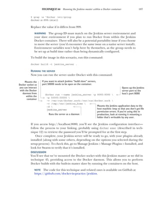 187
TECHNIQUE 66 Running the Jenkins master within a Docker container
$ grep -w ^docker /etc/group
docker:x:999:imiell
Replace the value if it differs from 999.
WARNING The group ID must match on the Jenkins server environment and
your slave environment if you plan to run Docker from within the Jenkins
Docker container. There will also be a potential portability issue if you choose
to move the server (you’d encounter the same issue on a native server install).
Environment variables won’t help here by themselves, as the group needs to
be set up at build time rather than being dynamically configured.
To build the image in this scenario, run this command:
docker build -t jenkins_server .
RUNNING THE SERVER
Now you can run the server under Docker with this command:
docker run --name jenkins_server -p 8080:8080 
-p 50000:50000 
-v /var/run/docker.sock:/var/run/docker.sock 
-v /tmp:/var/jenkins_home 
-d 
jenkins_server
If you access http://localhost:8080, you’ll see the Jenkins configuration interface—
follow the process to your linking, probably using docker exec (described in tech-
nique 12) to retrieve the password you’ll be prompted for at the first step.
Once complete, your Jenkins server will be ready to go, with your plugins already
installed (along with some others, depending on the options you selected during the
setup process). To check this, go to Manage Jenkins > Manage Plugins > Installed, and
look for Swarm to verify that it’s installed.
DISCUSSION
You’ll see that we’ve mounted the Docker socket with this Jenkins master as we did in
technique 45, providing access to the Docker daemon. This allows you to perform
Docker builds with the built-in master slave by running the containers on the host.
NOTE The code for this technique and related ones is available on GitHub at
https://github.com/docker-in-practice/jenkins.
Opens up the Jenkins
server port to the
host’s port 8080
If you want to attach Jenkins “build slave” servers,
port 50000 needs to be open on the container.
Mounts the
Docker socket so
you can interact
with the Docker
daemon from
within the
container
Mounts the Jenkins application data to the
host machine /tmp so that you don’t get file
permission errors. If you’re using this in
production, look at running it mounting a
folder that’s writeable by any user.
Runs the server as a daemon
 