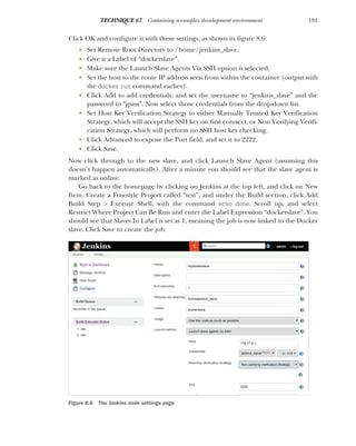 191
TECHNIQUE 67 Containing a complex development environment
Click OK and configure it with these settings, as shown in figure 8.6:
 Set Remote Root Directory to /home/jenkins_slave.
 Give it a Label of “dockerslave”.
 Make sure the Launch Slave Agents Via SSH option is selected.
 Set the host to the route IP address seen from within the container (output with
the docker run command earlier).
 Click Add to add credentials, and set the username to “jenkins_slave” and the
password to “jpass”. Now select those credentials from the drop-down list.
 Set Host Key Verification Strategy to either Manually Trusted Key Verification
Strategy, which will accept the SSH key on first connect, or Non Verifying Verifi-
cation Strategy, which will perform no SSH host key checking.
 Click Advanced to expose the Port field, and set it to 2222.
 Click Save.
Now click through to the new slave, and click Launch Slave Agent (assuming this
doesn’t happen automatically). After a minute you should see that the slave agent is
marked as online.
Go back to the homepage by clicking on Jenkins at the top left, and click on New
Item. Create a Freestyle Project called “test”, and under the Build section, click Add
Build Step > Execute Shell, with the command echo done. Scroll up, and select
Restrict Where Project Can Be Run and enter the Label Expression “dockerslave”. You
should see that Slaves In Label is set as 1, meaning the job is now linked to the Docker
slave. Click Save to create the job.
Figure 8.6 The Jenkins node settings page
 
