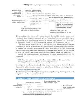 197
TECHNIQUE 69 Upgrading your containerized Jenkins server safely
cp -r /var/docker/mounts/jenkins_home 
/var/docker/mounts/jenkins_home.bak.$(date +%Y%m%d%H%M)
docker run -d 
--restart always 
-v /var/docker/mounts/jenkins_home:/var/jenkins_home 
--name jenkins 
-p 8080:8080 
jenkins
fi
The preceding script tries to pull jenkins from the Docker Hub with the docker pull
command. If the output contains the phrase “up to date”, the docker pull | grep …
command returns true. But you only want to upgrade when you don’t see “up to date”
in the output. This is why the if statement is negated with a ! sign after the if.
The result is that the code in the if block is only fired if you downloaded a new
version of the “latest” Jenkins image. Within this block, the running Jenkins container
is stopped and renamed. You rename it rather than delete it in case the upgrade
doesn’t work and you need to reinstate the previous version. Further to this rollback
strategy, the mount folder on the host containing Jenkins’ state is also backed up.
Finally, the latest-downloaded Jenkins image is started up using the docker run
command.
NOTE You may want to change the host mount folder or the name of the
running Jenkins container based on personal preference.
You might be wondering how this Jenkins image is connected to the host’s Docker
daemon. To achieve this, the image is run using the method seen in technique 66.
THE JENKINS-UPDATER IMAGE INVOCATION
The following command will perform a Jenkins upgrade, using the image (with shell
script inside it) that was created earlier:
docker run
--rm 
-d 
-v /var/lib/docker:/var/lib/docker 
-v /var/run/docker.sock:/var/run/docker.sock 
Listing 8.17 Docker command to run the Jenkins updater
Copies the Jenkins container
image state folder to a backup
Runs the Docker
command to
start up Jenkins,
and runs it as a
daemon
Sets the jenkins container to always restart
Mounts the jenkins state
volume to a host folder Gives the container the name
“jenkins” to prevent multiples
of these containers running
simultaneously by accident
Publishes the 8080 port in the
container to the 8080 port on the host
Finally, gives the jenkins image name
to be run to the docker command
The docker run command
Removes the container when
it has completed its job
Runs the
container in the
background
Mounts the host’s
docker daemon folder
to the container
Mounts the host’s docker socket to the container so
the docker command will work within the container
 