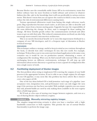 204 CHAPTER 9 Continuous delivery: A perfect fit for Docker principles
Because Docker uses the remarkably stable Linux API as its environment, teams that
deliver software have far more freedom to build software and services in whatever
fashion they like, safe in the knowledge that it will run predictably in various environ-
ments. This doesn’t mean that you can ignore the context in which it runs, but it does
reduce the risk of environmental differences causing issues.
Various operational efficiencies result from having this single reference touch-
point. Bug reproduction becomes much easier, as all teams are able to describe and
reproduce issues from a known starting point. Upgrades become the responsibility of
the team delivering the change. In short, state is managed by those making the
change. All these benefits greatly reduce the communications overhead and allow
teams to get on with their jobs. This reduced communications overhead can also help
encourage moves toward a microservices architecture.
This is no merely theoretical benefit: we’ve seen this improvement firsthand in a
company of over 500 developers, and it’s a frequent topic of discussion at Docker
technical meetups.
DISCUSSION
This technique outlines a strategy, useful to keep in mind as you continue throughout
the book, to identify how other techniques fit into this new world. For example,
technique 76 describes a way to run a microservices-based application in the same cross-
container way it would be run on production systems, eliminating a source of
configuration file tweaking. When you do find yourself with external URLs or other
unchanging factors on different environments, technique 85 will step up with
information about service discovery—a good way to turn a sprawl of configuration files
into a single source of truth.
9.2 Facilitating deployment of Docker images
The first problem when trying to implement CD is moving the outputs of your build
process to the appropriate location. If you’re able to use a single registry for all stages
of your CD pipeline, it may seem like this problem has been solved. But it doesn’t
cover a key aspect of CD.
One of the key ideas behind CD is build promotion: each stage of a pipeline (user
acceptance tests, integration tests, and performance tests) can only trigger the next
stage if the previous one has been successful. With multiple registries you can ensure
that only promoted builds are used by only making them available in the next registry
when a build stage passes.
We’ll look at a few ways of moving your images between registries, and even at a
way of sharing Docker objects without a registry.
TECHNIQUE 71 Manually mirroring registry images
The simplest image-mirroring scenario is when you have a machine with a high-
bandwidth connection to both registries. This permits the use of normal Docker
functionality to perform the image copy.
 
