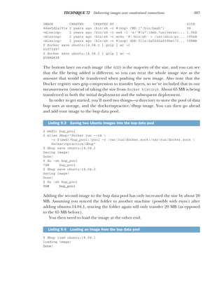 207
TECHNIQUE 72 Delivering images over constrained connections
IMAGE CREATED CREATED BY SIZE
44ae5d2a191e 2 years ago /bin/sh -c #(nop) CMD ["/bin/bash"] 0B
<missing> 2 years ago /bin/sh -c sed -i 's/^#s*(deb.*universe... 1.9kB
<missing> 2 years ago /bin/sh -c echo '#!/bin/sh' > /usr/sbin/po... 195kB
<missing> 2 years ago /bin/sh -c #(nop) ADD file:0a5fd3a659be172... 188MB
$ docker save ubuntu:14.04.1 | gzip | wc -c
65973497
$ docker save ubuntu:14.04.2 | gzip | wc -c
65994838
The bottom layer on each image (the ADD) is the majority of the size, and you can see
that the file being added is different, so you can treat the whole image size as the
amount that would be transferred when pushing the new image. Also note that the
Docker registry uses gzip compression to transfer layers, so we’ve included that in our
measurement (instead of taking the size from docker history). About 65 MB is being
transferred in both the initial deployment and the subsequent deployment.
In order to get started, you’ll need two things—a directory to store the pool of data
bup uses as storage, and the dockerinpractice/dbup image. You can then go ahead
and add your image to the bup data pool.
$ mkdir bup_pool
$ alias dbup="docker run --rm 
-v $(pwd)/bup_pool:/pool -v /var/run/docker.sock:/var/run/docker.sock 
dockerinpractice/dbup"
$ dbup save ubuntu:14.04.1
Saving image!
Done!
$ du -sh bup_pool
74M bup_pool
$ dbup save ubuntu:14.04.2
Saving image!
Done!
$ du -sh bup_pool
96M bup_pool
Adding the second image to the bup data pool has only increased the size by about 20
MB. Assuming you synced the folder to another machine (possibly with rsync) after
adding ubuntu:14.04.1, syncing the folder again will only transfer 20 MB (as opposed
to the 65 MB before).
You then need to load the image at the other end.
$ dbup load ubuntu:14.04.1
Loading image!
Done!
Listing 9.3 Saving two Ubuntu images into the bup data pool
Listing 9.4 Loading an image from the bup data pool
 