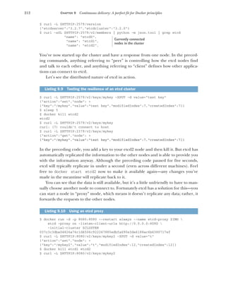 212 CHAPTER 9 Continuous delivery: A perfect fit for Docker principles
$ curl -L $HTTPIP:2579/version
{"etcdserver":"3.2.7","etcdcluster":"3.2.0"}
$ curl -sSL $HTTPIP:2579/v2/members | python -m json.tool | grep etcd
"name": "etcd0",
"name": "etcd1",
"name": "etcd2",
You’ve now started up the cluster and have a response from one node. In the preced-
ing commands, anything referring to “peer” is controlling how the etcd nodes find
and talk to each other, and anything referring to “client” defines how other applica-
tions can connect to etcd.
Let’s see the distributed nature of etcd in action.
$ curl -L $HTTPIP:2579/v2/keys/mykey -XPUT -d value="test key"
{"action":"set","node": >
{"key":"/mykey","value":"test key","modifiedIndex":7,"createdIndex":7}}
$ sleep 5
$ docker kill etcd2
etcd2
$ curl -L $HTTPIP:2579/v2/keys/mykey
curl: (7) couldn't connect to host
$ curl -L $HTTPIP:2379/v2/keys/mykey
{"action":"get","node": >
{"key":"/mykey","value":"test key","modifiedIndex":7,"createdIndex":7}}
In the preceding code, you add a key to your etcd2 node and then kill it. But etcd has
automatically replicated the information to the other nodes and is able to provide you
with the information anyway. Although the preceding code paused for five seconds,
etcd will typically replicate in under a second (even across different machines). Feel
free to docker start etcd2 now to make it available again—any changes you’ve
made in the meantime will replicate back to it.
You can see that the data is still available, but it’s a little unfriendly to have to man-
ually choose another node to connect to. Fortunately etcd has a solution for this—you
can start a node in “proxy” mode, which means it doesn’t replicate any data; rather, it
forwards the requests to the other nodes.
$ docker run -d -p 8080:8080 --restart always --name etcd-proxy $IMG 
etcd -proxy on -listen-client-urls http://0.0.0.0:8080 
-initial-cluster $CLUSTER
037c3c3dba04826a76c1d4506c922267885edbfa690e3de6188ac6b6380717ef
$ curl -L $HTTPIP:8080/v2/keys/mykey2 -XPUT -d value="t"
{"action":"set","node": >
{"key":"/mykey2","value":"t","modifiedIndex":12,"createdIndex":12}}
$ docker kill etcd1 etcd2
$ curl -L $HTTPIP:8080/v2/keys/mykey2
Listing 9.9 Testing the resilience of an etcd cluster
Listing 9.10 Using an etcd proxy
Currently connected
nodes in the cluster
 