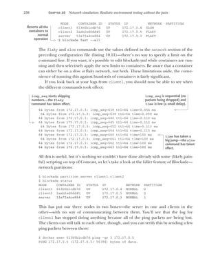 236 CHAPTER 10 Network simulation: Realistic environment testing without the pain
NODE CONTAINER ID STATUS IP NETWORK PARTITION
client1 613b5b1cdb7d UP 172.17.0.4 SLOW
client2 2aeb2ed0dd45 UP 172.17.0.5 FLAKY
server 53a7fa4ce884 UP 172.17.0.3 FLAKY
$ blockade fast --all
The flaky and slow commands use the values defined in the network section of the
preceding configuration file (listing 10.11)—there’s no way to specify a limit on the
command line. If you want, it’s possible to edit blockade.yml while containers are run-
ning and then selectively apply the new limits to containers. Be aware that a container
can either be on a slow or flaky network, not both. These limitations aside, the conve-
nience of running this against hundreds of containers is fairly significant.
If you look back at your logs from client1, you should now be able to see when
the different commands took effect:
64 bytes from 172.17.0.3: icmp_seq=638 ttl=64 time=0.054 ms
64 bytes from 172.17.0.3: icmp_seq=639 ttl=64 time=0.098 ms
64 bytes from 172.17.0.3: icmp_seq=640 ttl=64 time=0.112 ms
64 bytes from 172.17.0.3: icmp_seq=645 ttl=64 time=0.112 ms
64 bytes from 172.17.0.3: icmp_seq=652 ttl=64 time=0.113 ms
64 bytes from 172.17.0.3: icmp_seq=654 ttl=64 time=0.115 ms
64 bytes from 172.17.0.3: icmp_seq=660 ttl=64 time=100 ms
64 bytes from 172.17.0.3: icmp_seq=661 ttl=64 time=100 ms
64 bytes from 172.17.0.3: icmp_seq=662 ttl=64 time=100 ms
64 bytes from 172.17.0.3: icmp_seq=663 ttl=64 time=100 ms
All this is useful, but it’s nothing we couldn’t have done already with some (likely pain-
ful) scripting on top of Comcast, so let’s take a look at the killer feature of Blockade—
network partitions:
$ blockade partition server client1,client2
$ blockade status
NODE CONTAINER ID STATUS IP NETWORK PARTITION
client1 613b5b1cdb7d UP 172.17.0.4 NORMAL 2
client2 2aeb2ed0dd45 UP 172.17.0.5 NORMAL 2
server 53a7fa4ce884 UP 172.17.0.3 NORMAL 1
This has put our three nodes in two boxes—the server in one and clients in the
other—with no way of communicating between them. You’ll see that the log for
client1 has stopped doing anything because all of the ping packets are being lost.
The clients can still talk to each other, though, and you can verify this by sending a few
ping packets between them:
$ docker exec 613b5b1cdb7d ping -qc 3 172.17.0.5
PING 172.17.0.5 (172.17.0.5) 56(84) bytes of data.
Reverts all the
containers to
normal
operation
icmp_seq is sequential (no
packets being dropped) and
time is low (a small delay).
icmp_seq starts skipping
numbers—the flaky
command has taken effect.
time has taken a
big jump—the slow
command has taken
effect.
 