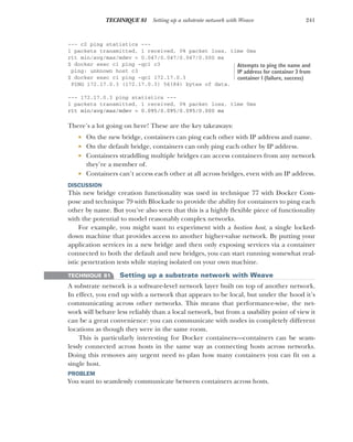 241
TECHNIQUE 81 Setting up a substrate network with Weave
--- c2 ping statistics ---
1 packets transmitted, 1 received, 0% packet loss, time 0ms
rtt min/avg/max/mdev = 0.047/0.047/0.047/0.000 ms
$ docker exec c1 ping -qc1 c3
ping: unknown host c3
$ docker exec c1 ping -qc1 172.17.0.3
PING 172.17.0.3 (172.17.0.3) 56(84) bytes of data.
--- 172.17.0.3 ping statistics ---
1 packets transmitted, 1 received, 0% packet loss, time 0ms
rtt min/avg/max/mdev = 0.095/0.095/0.095/0.000 ms
There’s a lot going on here! These are the key takeaways:
 On the new bridge, containers can ping each other with IP address and name.
 On the default bridge, containers can only ping each other by IP address.
 Containers straddling multiple bridges can access containers from any network
they’re a member of.
 Containers can’t access each other at all across bridges, even with an IP address.
DISCUSSION
This new bridge creation functionality was used in technique 77 with Docker Com-
pose and technique 79 with Blockade to provide the ability for containers to ping each
other by name. But you’ve also seen that this is a highly flexible piece of functionality
with the potential to model reasonably complex networks.
For example, you might want to experiment with a bastion host, a single locked-
down machine that provides access to another higher-value network. By putting your
application services in a new bridge and then only exposing services via a container
connected to both the default and new bridges, you can start running somewhat real-
istic penetration tests while staying isolated on your own machine.
TECHNIQUE 81 Setting up a substrate network with Weave
A substrate network is a software-level network layer built on top of another network.
In effect, you end up with a network that appears to be local, but under the hood it’s
communicating across other networks. This means that performance-wise, the net-
work will behave less reliably than a local network, but from a usability point of view it
can be a great convenience: you can communicate with nodes in completely different
locations as though they were in the same room.
This is particularly interesting for Docker containers—containers can be seam-
lessly connected across hosts in the same way as connecting hosts across networks.
Doing this removes any urgent need to plan how many containers you can fit on a
single host.
PROBLEM
You want to seamlessly communicate between containers across hosts.
Attempts to ping the name and
IP address for container 3 from
container 1 (failure, success)
 