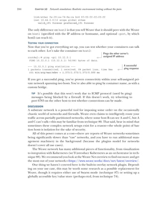 244 CHAPTER 10 Network simulation: Realistic environment testing without the pain
link/ether fe:39:ca:74:8a:ca brd ff:ff:ff:ff:ff:ff
inet 10.44.0.0/12 scope global ethwe
valid_lft forever preferred_lft forever
The only difference on host2 is that you tell Weave that it should peer with the Weave
on host1 (specified with the IP address or hostname, and optional :port, by which
host2 can reach it).
TESTING YOUR CONNECTION
Now that you’ve got everything set up, you can test whether your containers can talk
to each other. Let’s take the container on host2:
root@a2:/# ping -qc1 10.32.0.1
PING 10.32.0.1 (10.32.0.1) 56(84) bytes of data.
--- 10.32.0.1 ping statistics ---
1 packets transmitted, 1 received, 0% packet loss, time 0ms
rtt min/avg/max/mdev = 1.373/1.373/1.373/0.000 ms
If you get a successful ping, you’ve proven connectivity within your self-assigned pri-
vate network spanning two hosts. You’re also able to ping by container name, as with a
custom bridge.
TIP It’s possible that this won’t work due to ICMP protocol (used by ping)
messages being blocked by a firewall. If this doesn’t work, try telnetting to
port 6783 on the other host to test whether connections can be made.
DISCUSSION
A substrate network is a powerful tool for imposing some order on the occasionally
chaotic world of networks and firewalls. Weave even claims to intelligently route your
traffic across partially partitioned networks, where some host B can see A and C, but A
and C can’t talk—this may be familiar from technique 80. That said, bear in mind that
sometimes these complex network setups exist for a reason—the whole point of bas-
tion hosts is isolation for the sake of security.
All of this power comes at a cost—there are reports of Weave networks sometimes
being significantly slower than “raw” networks, and you have to run additional man-
agement machinery in the background (because the plugins model for networks
doesn’t cover all use cases).
The Weave network has many additional pieces of functionality, from visualization
to integration with Kubernetes (we’ll introduce Kubernetes as an orchestrator in tech-
nique 88). We recommend you look at the Weave Net overview to find out more and get
the most out of your network—https://www.weave.works/docs/net/latest/overview/.
One thing we haven’t covered here is the built-in overlay network plugin. Depend-
ing on your use case, this may be worth some research as a possible replacement for
Weave, though it requires either use of Swarm mode (technique 87) or setting up a
globally accessible key/value store (perhaps etcd, from technique 74).
Pings the other server’s
assigned IP address
A successful
ping response
 