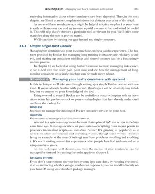 251
TECHNIQUE 82 Managing your host’s containers with systemd
retrieving information about where containers have been deployed. Then, in the next
chapter, we’ll look at more complete solutions that abstract away a lot of the detail.
As you read these two chapters, it might be helpful to take a step back as you come
to each orchestration tool and try to come up with a scenario the tool would be useful
in. This will help clarify whether a particular tool is relevant for you. We’ll offer some
examples along the way to get you started.
We’ll start slow by turning our gaze inward to a single computer.
11.1 Simple single-host Docker
Managing the containers on your local machine can be a painful experience. The fea-
tures provided by Docker for managing long-running containers are relatively primi-
tive, and starting up containers with links and shared volumes can be a frustratingly
manual process.
In chapter 10 we looked at using Docker Compose to make managing links easier,
so we’ll deal with the other pain point now and see how the management of long-
running containers on a single machine can be made more robust.
TECHNIQUE 82 Managing your host’s containers with systemd
In this technique we’ll take you through setting up a simple Docker service with sys-
temd. If you’re already familiar with systemd, this chapter will be relatively easy to fol-
low, but we assume no prior knowledge of the tool.
Using systemd to control Docker can be useful for a mature company with an oper-
ations team that prefers to stick to proven technologies that they already understand
and have the tooling for.
PROBLEM
You want to manage the running of Docker container services on your host.
SOLUTION
Use systemd to manage your container services.
systemd is a system-management daemon that replaced SysV init scripts in Fedora
some time ago. It manages services on your system—everything from mount points to
processes to one-shot scripts—as individual “units.” It’s growing in popularity as it
spreads to other distributions and operating systems, though some systems (Gentoo
being an example at the time of writing) may have problems installing and enabling
it. It’s worth looking around for experiences other people have had with systemd on a
setup similar to yours.
In this technique we’ll demonstrate how the startup of your containers can be
managed by systemd by running the to-do app from chapter 1.
INSTALLING SYSTEMD
If you don’t have systemd on your host system (you can check by running systemctl
status and seeing whether you get a coherent response), you can install it directly on
your host OS using your standard package manager.
 