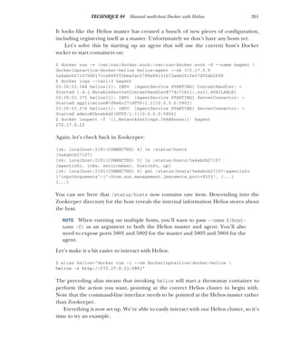 261
TECHNIQUE 84 Manual multi-host Docker with Helios
It looks like the Helios master has created a bunch of new pieces of configuration,
including registering itself as a master. Unfortunately we don’t have any hosts yet.
Let’s solve this by starting up an agent that will use the current host’s Docker
socket to start containers on:
$ docker run -v /var/run/docker.sock:/var/run/docker.sock -d --name hagent 
dockerinpractice/docker-helios helios-agent --zk 172.17.0.9
5a4abcb271070d0171ca809ff2beafac5798e86131b72aeb201fe27df64b2698
$ docker logs --tail=3 hagent
03:30:53.344 helios[1]: INFO [AgentService STARTING] ContextHandler: >
Started i.d.j.MutableServletContextHandler@774c71b1{/,null,AVAILABLE}
03:30:53.375 helios[1]: INFO [AgentService STARTING] ServerConnector: >
Started application@7d9e6c27{HTTP/1.1}{0.0.0.0:5803}
03:30:53.376 helios[1]: INFO [AgentService STARTING] ServerConnector: >
Started admin@2bceb4df{HTTP/1.1}{0.0.0.0:5804}
$ docker inspect -f '{{.NetworkSettings.IPAddress}}' hagent
172.17.0.12
Again, let’s check back in Zookeeper:
[zk: localhost:2181(CONNECTED) 4] ls /status/hosts
[5a4abcb27107]
[zk: localhost:2181(CONNECTED) 5] ls /status/hosts/5a4abcb27107
[agentinfo, jobs, environment, hostinfo, up]
[zk: localhost:2181(CONNECTED) 6] get /status/hosts/5a4abcb27107/agentinfo
{"inputArguments":["-Dcom.sun.management.jmxremote.port=9203", [...]
[...]
You can see here that /status/hosts now contains one item. Descending into the
Zookeeper directory for the host reveals the internal information Helios stores about
the host.
NOTE When running on multiple hosts, you’ll want to pass --name $(host-
name -f) as an argument to both the Helios master and agent. You’ll also
need to expose ports 5801 and 5802 for the master and 5803 and 5804 for the
agent.
Let’s make it a bit easier to interact with Helios:
$ alias helios="docker run -i --rm dockerinpractice/docker-helios 
helios -z http://172.17.0.11:5801"
The preceding alias means that invoking helios will start a throwaway container to
perform the action you want, pointing at the correct Helios cluster to begin with.
Note that the command-line interface needs to be pointed at the Helios master rather
than Zookeeper.
Everything is now set up. We’re able to easily interact with our Helios cluster, so it’s
time to try an example.
 