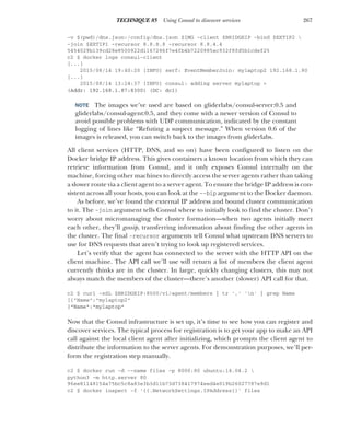 267
TECHNIQUE 85 Using Consul to discover services
-v $(pwd)/dns.json:/config/dns.json $IMG -client $BRIDGEIP -bind $EXTIP2 
-join $EXTIP1 -recursor 8.8.8.8 -recursor 8.8.4.4
5454029b139cd28e8500922d1167286f7e4fb4b7220985ac932f8fd5b1cdef25
c2 $ docker logs consul-client
[...]
2015/08/14 19:40:20 [INFO] serf: EventMemberJoin: mylaptop2 192.168.1.80
[...]
2015/08/14 13:24:37 [INFO] consul: adding server mylaptop >
(Addr: 192.168.1.87:8300) (DC: dc1)
NOTE The images we’ve used are based on gliderlabs/consul-server:0.5 and
gliderlabs/consul-agent:0.5, and they come with a newer version of Consul to
avoid possible problems with UDP communication, indicated by the constant
logging of lines like “Refuting a suspect message.” When version 0.6 of the
images is released, you can switch back to the images from gliderlabs.
All client services (HTTP, DNS, and so on) have been configured to listen on the
Docker bridge IP address. This gives containers a known location from which they can
retrieve information from Consul, and it only exposes Consul internally on the
machine, forcing other machines to directly access the server agents rather than taking
a slower route via a client agent to a server agent. To ensure the bridge IP address is con-
sistent across all your hosts, you can look at the --bip argument to the Docker daemon.
As before, we’ve found the external IP address and bound cluster communication
to it. The -join argument tells Consul where to initially look to find the cluster. Don’t
worry about micromanaging the cluster formation—when two agents initially meet
each other, they’ll gossip, transferring information about finding the other agents in
the cluster. The final -recursor arguments tell Consul what upstream DNS servers to
use for DNS requests that aren’t trying to look up registered services.
Let’s verify that the agent has connected to the server with the HTTP API on the
client machine. The API call we’ll use will return a list of members the client agent
currently thinks are in the cluster. In large, quickly changing clusters, this may not
always match the members of the cluster—there’s another (slower) API call for that.
c2 $ curl -sSL $BRIDGEIP:8500/v1/agent/members | tr ',' 'n' | grep Name
[{"Name":"mylaptop2"
{"Name":"mylaptop"
Now that the Consul infrastructure is set up, it’s time to see how you can register and
discover services. The typical process for registration is to get your app to make an API
call against the local client agent after initializing, which prompts the client agent to
distribute the information to the server agents. For demonstration purposes, we’ll per-
form the registration step manually.
c2 $ docker run -d --name files -p 8000:80 ubuntu:14.04.2 
python3 -m http.server 80
96ee81148154a75bc5c8a83e3b3d11b73d738417974eed4e019b26027787e9d1
c2 $ docker inspect -f '{{.NetworkSettings.IPAddress}}' files
 