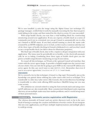 271
TECHNIQUE 86 Automatic service registration with Registrator
"CheckID": "filescheck",
"Name": "filescheck",
"Node": "mylaptop2",
"Notes": "",
"Output": "Success!n",
"ServiceID": "files",
"ServiceName": "files",
"Status": "passing"
},
We’ve now installed jq onto the image using the Alpine Linux (see technique 57)
package manager, verified that it works by manually executing the line that was previ-
ously failing in the script, and then waited for the check to rerun. It’s now successful!
With script health checks, you now have a vital building block for constructing
monitoring around your application. If you can express a health check as a series of
commands you’d run in a terminal, you can get Consul to automatically run it—this
isn’t limited to HTTP status. If you find yourself wanting to check the status code
returned by an HTTP endpoint, you’re in luck, as this is such a common task that one
of the three types of health checking in Consul is dedicated to it, and you don’t need
to use a script health check (we did so above for illustrative purposes).
The final type of health check, time to live, requires a deeper integration with your
application. The status must be periodically set to healthy, or the check will automati-
cally be set to failing. Combining these three types of health check gives you the
power to build comprehensive monitoring on top of your system.
To round off this technique, we’ll look at the optional Consul web interface that
comes with the server agent image. It provides a helpful insight into the current state
of your cluster. You can visit this by going to port 8500 on the external IP address of a
server agent. In this case you’d want to visit $EXTIP1:8500. Remember that even if
you’re on a server agent host, localhost or 127.0.0.1 won’t work.
DISCUSSION
We’ve covered a lot in this technique—Consul is a big topic! Fortunately, just as the
knowledge you gained about utilizing key/value stores with etcd in technique 74 is
transferable to other key/value stores (like Consul), this service-discovery knowledge
is transferable to other tools offering DNS interfaces (SkyDNS being one you may
come across).
The subtleties we covered related to using the host network stack and using exter-
nal IP addresses are also transferable. Most containerized distributed tools requiring
discovery across multiple nodes may have similar problems, and it’s worth being aware
of these potential issues.
TECHNIQUE 86 Automatic service registration with Registrator
The obvious downside of Consul (and any service discovery tool) so far is the over-
head of having to manage the creation and deletion of service entries. If you integrate
this into your applications, you’ll have multiple implementations and multiple places
it could go wrong.
 