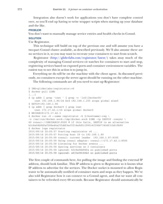 272 CHAPTER 11 A primer on container orchestration
Integration also doesn’t work for applications you don’t have complete control
over, so you’ll end up having to write wrapper scripts when starting up your database
and the like.
PROBLEM
You don’t want to manually manage service entries and health checks in Consul.
SOLUTION
Use Registrator.
This technique will build on top of the previous one and will assume you have a
two-part Consul cluster available, as described previously. We’ll also assume there are
no services in it, so you may want to recreate your containers to start from scratch.
Registrator (http://gliderlabs.com/registrator/latest/) takes away much of the
complexity of managing Consul services—it watches for containers to start and stop,
registering services based on exposed ports and container environment variables. The
easiest way to see this in action is to jump in.
Everything we do will be on the machine with the client agent. As discussed previ-
ously, no containers except the server agent should be running on the other machine.
The following commands are all you need to start up Registrator:
$ IMG=gliderlabs/registrator:v6
$ docker pull $IMG
[...]
$ ip addr | grep 'inet ' | grep -v 'lo$|docker0$'
inet 192.168.1.80/24 brd 192.168.1.255 scope global wlan0
$ EXTIP=192.168.1.80
$ ip addr | grep docker0 | grep inet
inet 172.17.42.1/16 scope global docker0
$ BRIDGEIP=172.17.42.1
$ docker run -d --name registrator -h $(hostname)-reg 
-v /var/run/docker.sock:/tmp/docker.sock $IMG -ip $EXTIP -resync 
60 consul://$BRIDGEIP:8500 # if this fails, $EXTIP is an alternative
b3c8a04b9dfaf588e46a255ddf4e35f14a9d51199fc6f39d47340df31b019b90
$ docker logs registrator
2015/08/14 20:05:57 Starting registrator v6 ...
2015/08/14 20:05:57 Forcing host IP to 192.168.1.80
2015/08/14 20:05:58 consul: current leader 192.168.1.87:8300
2015/08/14 20:05:58 Using consul adapter: consul://172.17.42.1:8500
2015/08/14 20:05:58 Listening for Docker events ...
2015/08/14 20:05:58 Syncing services on 2 containers
2015/08/14 20:05:58 ignored: b3c8a04b9dfa no published ports
2015/08/14 20:05:58 ignored: a633e58c66b3 no published ports
The first couple of commands here, for pulling the image and finding the external IP
address, should look familiar. This IP address is given to Registrator so it knows what
IP address to advertise for the services. The Docker socket is mounted to allow Regis-
trator to be automatically notified of container starts and stops as they happen. We’ve
also told Registrator how it can connect to a Consul agent, and that we want all con-
tainers to be refreshed every 60 seconds. Because Registrator should automatically be
 