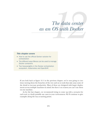 275
The data center
as an OS with Docker
If you look back at figure 11.1 in the previous chapter, we’re now going to con-
tinue moving down the branches of the tree and on to tools that take away some of
the detail to increase productivity. Most of these are designed with larger deploy-
ments across multiple machines in mind, but there’s no reason you can’t use them
on one machine.
As for the last chapter, we recommend trying to come up with a scenario for
each tool, to clarify possible use cases in your environment. We’ll continue to give
examples along the way as starting points.
This chapter covers
 How to use the official Docker solution for
orchestration
 The different ways Mesos can be used to manage
Docker containers
 Two heavyweights in the Docker orchestration
ecosystem, Kubernetes and OpenShift
 