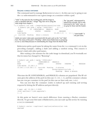 282 CHAPTER 12 The data center as an OS with Docker
SCALING A SINGLE CONTAINER
The command used to manage Kubernetes is kubectl. In this case you’re going to use
the run subcommand to run a given image as a container within a pod.
$ kubectl run todo --image=dockerinpractice/todo
$ kubectl get pods | egrep "(POD|todo)"
POD IP CONTAINER(S) IMAGE(S) HOST >
LABELS STATUS CREATED MESSAGE
todo-hmj8e 10.245.1.3/ >
run=todo Pending About a minute
Kubernetes picks a pod name by taking the name from the run command (todo in the
preceding example), adding a dash and adding a random string. This ensures it
doesn’t clash with other pod names.
After waiting a few minutes for the todo image to download, you’ll eventually see
that its status has changed to “Running”:
$ kubectl get pods | egrep "(POD|todo)"
POD IP CONTAINER(S) IMAGE(S) >
HOST LABELS STATUS CREATED MESSAGE
todo-hmj8e 10.246.1.3 >
10.245.1.3/10.245.1.3 run=todo Running 4 minutes
todo dockerinpractice/todo >
Running About a minute
This time the IP, CONTAINER(S), and IMAGE(S) columns are populated. The IP col-
umn gives the address of the pod (in this case 10.246.1.3), and the container column
has one row per container in the pod (in this case we have only one, todo).
You can test that the container (todo) is indeed up and running and serving
requests by hitting the IP address and port directly:
$ wget -qO- 10.246.1.3:8000
<html manifest="/todo.appcache">
[...]
At this point we haven’t seen much difference from running a Docker container
directly. To get your first taste of Kubernetes, you can scale up this service by running
a resize command:
$ kubectl resize --replicas=3 replicationController todo
resized
“todo” is the name for the resulting pod, and the image to
start is specified with the “--image” flag; here we’re using the
todo image from chapter 1.
The “get pods” subcommand to
kubectl lists all pods. We’re only
interested in the “todo” ones, so
we grep for those and the header.
“todo-hmj8e” is
the pod name.
Labels are name=value pairs associated with the pod, such as the “run” label
here. The status of the pod is “Pending”, which means Kubernetes is preparing
to run it, most likely because it’s downloading the image from the Docker Hub.
 