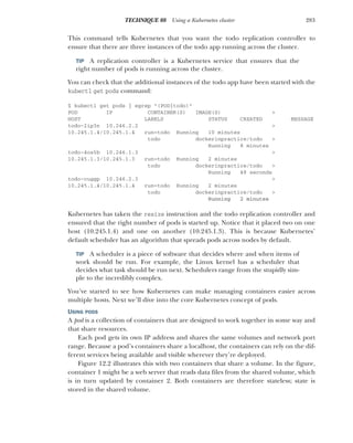 283
TECHNIQUE 88 Using a Kubernetes cluster
This command tells Kubernetes that you want the todo replication controller to
ensure that there are three instances of the todo app running across the cluster.
TIP A replication controller is a Kubernetes service that ensures that the
right number of pods is running across the cluster.
You can check that the additional instances of the todo app have been started with the
kubectl get pods command:
$ kubectl get pods | egrep "(POD|todo)"
POD IP CONTAINER(S) IMAGE(S) >
HOST LABELS STATUS CREATED MESSAGE
todo-2ip3n 10.246.2.2 >
10.245.1.4/10.245.1.4 run=todo Running 10 minutes
todo dockerinpractice/todo >
Running 8 minutes
todo-4os5b 10.246.1.3 >
10.245.1.3/10.245.1.3 run=todo Running 2 minutes
todo dockerinpractice/todo >
Running 48 seconds
todo-cuggp 10.246.2.3 >
10.245.1.4/10.245.1.4 run=todo Running 2 minutes
todo dockerinpractice/todo >
Running 2 minutes
Kubernetes has taken the resize instruction and the todo replication controller and
ensured that the right number of pods is started up. Notice that it placed two on one
host (10.245.1.4) and one on another (10.245.1.3). This is because Kubernetes’
default scheduler has an algorithm that spreads pods across nodes by default.
TIP A scheduler is a piece of software that decides where and when items of
work should be run. For example, the Linux kernel has a scheduler that
decides what task should be run next. Schedulers range from the stupidly sim-
ple to the incredibly complex.
You’ve started to see how Kubernetes can make managing containers easier across
multiple hosts. Next we’ll dive into the core Kubernetes concept of pods.
USING PODS
A pod is a collection of containers that are designed to work together in some way and
that share resources.
Each pod gets its own IP address and shares the same volumes and network port
range. Because a pod’s containers share a localhost, the containers can rely on the dif-
ferent services being available and visible wherever they’re deployed.
Figure 12.2 illustrates this with two containers that share a volume. In the figure,
container 1 might be a web server that reads data files from the shared volume, which
is in turn updated by container 2. Both containers are therefore stateless; state is
stored in the shared volume.
 