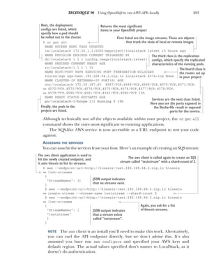 293
TECHNIQUE 90 Using OpenShift to run AWS APIs locally
$ oc get all
NAME DOCKER REPO TAGS UPDATED
is/localstack 172.30.1.1:5000/myproject/localstack latest 15 hours ago
NAME REVISION DESIRED CURRENT TRIGGERED BY
dc/localstack 1 1 1 config,image(localstack:latest)
NAME DESIRED CURRENT READY AGE
rc/localstack-1 1 1 1 15
NAME HOST/PORT PATH SERVICES PORT TERMINATION WILDCARD
routes/sqs sqs-test.192.168.64.2.nip.io localstack 4576-tcp None
NAME CLUSTER-IP EXTERNAL-IP PORT(S) AGE
svc/localstack 172.30.187.65 4567/TCP,4568/TCP,4569/TCP,4570/TCP,4571/TCP,
➥ 4572/TCP,4573/TCP,4574/TCP,4575/TCP,4576/TCP,4577/TCP,4578/TCP,
➥ 4579/TCP,4580/TCP,4581/TCP,4582/TCP,8080/TCP 15h
NAME READY STATUS RESTARTS AGE
po/localstack-1-hnvpw 1/1 Running 0 15h
Although technically not all the objects available within your project, the oc get all
command shows the ones most significant to running applications.
The SQS-like AWS service is now accessible as a URL endpoint to test your code
against.
ACCESSING THE SERVICES
You can now hit the services from your host. Here’s an example of creating an SQS stream:
$ aws --endpoint-url=http://kinesis-test.192.168.64.2.nip.io kinesis
➥ list-streams
{
"StreamNames": []
}
$ aws --endpoint-url=http://kinesis-test.192.168.64.2.nip.io kinesis
➥ create-stream --stream-name teststream --shard-count 2
$ aws --endpoint-url=http://kinesis-test.192.168.64.2.nip.io kinesis
➥ list-streams
{
"StreamNames": [
"teststream"
]
}
NOTE The aws client is an install you’ll need to make this work. Alternatively,
you can curl the API endpoint directly, but we don’t advise this. It’s also
assumed you have run aws configure and specified your AWS keys and
default region. The actual values specified don’t matter to LocalStack, as it
doesn’t do authentication.
Returns the most significant
items in your OpenShift project
First listed are the image streams. These are objects
that track the state of local or remote images.
Next, the deployment
configs are listed, which
specify how a pod should
be rolled out to the cluster.
The third class is the replication
configs, which specify the replicated
characteristics of the running pods.
The fourth class is
the routes set up
in your project.
Services are the next class listed.
Here you see the ports exposed in
the Dockerfile result in exposed
ports for the service.
Finally, the pods in the
project are listed.
The aws client application is used to
hit the newly created endpoint, and
it asks kinesis to list its streams.
JSON output indicates
that no streams exist.
The aws client is called again to create an SQS
stream called “teststream” with a shard-count of 2.
Again, you ask for a list
of kinesis streams.
JSON output indicates
that a stream exists
called “teststream”.
 