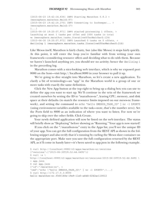 303
TECHNIQUE 92 Micromanaging Mesos with Marathon
[2015-06-23 19:42:14,836] INFO Starting Marathon 0.8.2 >
(mesosphere.marathon.Main$:87)
[2015-06-23 19:42:16,270] INFO Connecting to Zookeeper... >
(mesosphere.marathon.Main$:37)
[...]
[2015-06-30 18:20:07,971] INFO started processing 1 offers, >
launching at most 1 tasks per offer and 1000 tasks in total
➥ (mesosphere.marathon.tasks.IterativeOfferMatcher$:124)
[2015-06-30 18:20:07,972] INFO Launched 0 tasks on 0 offers, >
declining 1 (mesosphere.marathon.tasks.IterativeOfferMatcher$:216)
Like Mesos itself, Marathon is fairly chatty, but (also like Mesos) it stops fairly quickly.
At this point, it will enter the loop you’re familiar with from writing your own
framework—considering resource offers and deciding what to do with them. Because
we haven’t launched anything yet, you should see no activity; hence the declining 1
in the preceding log.
Marathon comes with a nice-looking web interface, which is why we exposed port
8080 on the host—visit http://localhost:8080 in your browser to pull it up.
We’re going to dive straight into Marathon, so let’s create a new application. To
clarify a bit of terminology—an “app” in the Marathon world is a group of one or
more tasks with exactly the same definition.
Click the New App button at the top right to bring up a dialog box you can use to
define the app you want to start up. We’ll continue in the vein of the framework we
created ourselves by setting the ID to “marathon-nc”, leaving CPU, memory, and disk
space at their defaults (to match the resource limits imposed on our mesos-nc frame-
work), and setting the command to echo "hello $MESOS_TASK_ID" | nc -l $PORT0
(using environment variables available to the task—note, that’s the number zero). Set
the Ports field to 8000 as an indication of where you want to listen. For now we’re
going to skip over the other fields. Click Create.
Your newly defined application will now be listed on the web interface. The status
will briefly show as “Deploying” before showing as “Running.” Your app is now started!
If you click on the “/marathon-nc” entry in the Apps list, you’ll see the unique ID
of your app. You can get the full configuration from the REST API as shown in the fol-
lowing snippet and also verify that it’s running by curling the Mesos slave container on
the appropriate port. Make sure you save the full configuration returned by the REST
API, as it’ll come in handy later—it’s been saved to app.json in the following example.
$ curl http://localhost:8080/v2/apps/marathon-nc/versions
{"versions":["2015-06-30T19:52:44.649Z"]}
$ curl -s 
http://localhost:8080/v2/apps/marathon-nc/versions/2015-06-30T19:52:44.649Z 
> app.json
$ cat app.json
{"id":"/marathon-nc", >
"cmd":"echo "hello $MESOS_TASK_ID" | nc -l $PORT0",[...]
$ curl http://172.17.0.3:8000
hello marathon-nc.f56f140e-19e9-11e5-a44d-0242ac110012
 