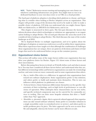 307
Organizational choice factors
NOTE “Native” Kubernetes means running and managing your own cluster on
whichever underlying infrastructure you prefer. You might want to run it on
dedicated hardware in your own data centre or on VMs on a cloud provider.
The hard part of platform adoption is deciding which platform to choose, and know-
ing what to consider when looking at Docker adoption across an organization. This
chapter will provide a map of the decisions that need to be made in order to make a
sensible choice of platform. It’ll help you understand why you might choose Open-
Shift over Kubernetes, or AWS ECS over Kubernetes, and so on.
This chapter is structured in three parts. The first part discusses the factors that
inform decisions about which technologies or solutions are appropriate to an organi-
zation looking to adopt Docker. The second part discusses the areas that need to be
considered when looking to adopt Docker. The third discusses the state of the vendor
landscape as of 2018.
We’ve deployed Docker in multiple organizations, and we’ve spoken about the
challenges of adoption at numerous conferences as well as within these organizations.
What these experiences have taught us is that although the combination of challenges
these organizations face are unique, there are patterns of decisions and classes of chal-
lenges that need to be understood before you go on the container journey.
13.1 Organizational choice factors
This section will outline some of the major factors within your organization that may
drive your platform choice for Docker. Figure 13.1 shows some of these factors and
their interrelations.
Before discussing these factors in detail, we’ll briefly define each and what is meant
by it. You may have considered all these factors before and understand what they are,
but different terminology within and between organizations can make the terminology
unclear, and some terms are more commonly used in some organizations than others.
 Buy vs. build—This refers to a difference in approach that organizations have
toward new software deployment. Some organizations prefer to buy solutions,
and others prefer to build and maintain them themselves. This in turn can
influence which platform (or platforms) are chosen.
 Technical drivers—Some businesses differentiate themselves on the specific char-
acteristics of their technology, such as high levels of performance or cost effi-
ciency of operation. What underpins these characteristics can be very niche,
and specific technical components may not be catered for by commodity ser-
vices or tooling. This can drive more bespoke solutions that drive a “build”
rather than “buy” approach.
 Monolithic vs. piecemeal—Again, this is a general cultural approach that organiza-
tions can take toward software solutions. Some prefer to centralize solutions in
a single monolithic entity (a centralized server or service), and others prefer to
tackle problems piece by piece. The latter approach can be seen as more flexi-
ble and adaptable, whereas the former can be more efficient at scale.
 