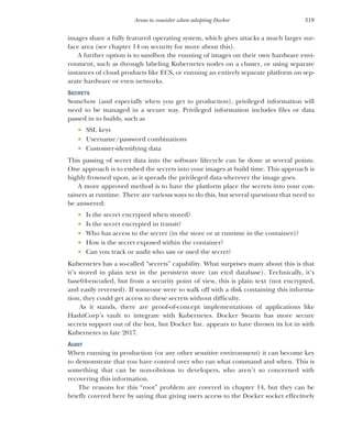319
Areas to consider when adopting Docker
images share a fully featured operating system, which gives attacks a much larger sur-
face area (see chapter 14 on security for more about this).
A further option is to sandbox the running of images on their own hardware envi-
ronment, such as through labeling Kubernetes nodes on a cluster, or using separate
instances of cloud products like ECS, or running an entirely separate platform on sep-
arate hardware or even networks.
SECRETS
Somehow (and especially when you get to production), privileged information will
need to be managed in a secure way. Privileged information includes files or data
passed in to builds, such as
 SSL keys
 Username/password combinations
 Customer-identifying data
This passing of secret data into the software lifecycle can be done at several points.
One approach is to embed the secrets into your images at build time. This approach is
highly frowned upon, as it spreads the privileged data wherever the image goes.
A more approved method is to have the platform place the secrets into your con-
tainers at runtime. There are various ways to do this, but several questions that need to
be answered:
 Is the secret encrypted when stored?
 Is the secret encrypted in transit?
 Who has access to the secret (in the store or at runtime in the container)?
 How is the secret exposed within the container?
 Can you track or audit who saw or used the secret?
Kubernetes has a so-called “secrets” capability. What surprises many about this is that
it’s stored in plain text in the persistent store (an etcd database). Technically, it’s
base64-encoded, but from a security point of view, this is plain text (not encrypted,
and easily reversed). If someone were to walk off with a disk containing this informa-
tion, they could get access to these secrets without difficulty.
As it stands, there are proof-of-concept implementations of applications like
HashiCorp’s vault to integrate with Kubernetes. Docker Swarm has more secure
secrets support out of the box, but Docker Inc. appears to have thrown its lot in with
Kubernetes in late 2017.
AUDIT
When running in production (or any other sensitive environment) it can become key
to demonstrate that you have control over who ran what command and when. This is
something that can be non-obvious to developers, who aren’t so concerned with
recovering this information.
The reasons for this “root” problem are covered in chapter 14, but they can be
briefly covered here by saying that giving users access to the Docker socket effectively
 