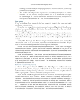 323
Areas to consider when adopting Docker
can help you with this by managing a process via separate instances, or through
gates enforced by labels.
 Does it cohere well with your other artifact stores?—You likely already have an artifact
store for TAR files, internal packages, and the like. In an ideal world, your regis-
try would simply be a feature within that. If that’s not an option, integration or
management overhead will be a cost you should be aware of.
BASE IMAGES
If you’re thinking about standards, the base image (or images) that teams use might
need some consideration.
First, what root image do you want to use, and what should go into it? Usually orga-
nizations have a standard Linux distribution they prefer to use. If so, that one is likely
to be mandated as a base.
Second, how will you build and maintain these images? In the event of a vulnera-
bility being found, who (or what) is responsible for identifying whether you’re
affected or which images are affected? Who is responsible for patching the affected
estate?
Third, what should go into this base image? Is there a common set of tooling that
all users will want, or do you want to leave that to individual teams to decide? Do you
want to separate these requirements out into separate subimages?
Fourth, how will these images and subimages be rebuilt? Usually some sort of pipe-
line needs to be created. Typically this will use some kind of CI tool, such as Jenkins, to
automatically build the base image (and subsequently from that any subimages) when
some trigger is effected.
If you’re responsible for a base image, you may be challenged frequently about the
size of this image. It’s often argued that thin images are better. In some respects (such
as security) this might be argued, but this “problem” is more often imagined than
real, particularly with respect to performance. The paradoxical nature of this situation
is discussed in technique 60.
SOFTWARE DEVELOPMENT LIFECYCLE
A software development lifecycle (SDLC) is the defined process for how software is
procured, created, tested, deployed, and retired. In its ideal state, it exists to help
reduce inefficiencies by ensuring software is consistently evaluated, bought, and used
within a group with a common interest in pooling resources.
If you already have SDLC processes, how does Docker fit in? One can get into phil-
osophical discussions about whether a Docker container is a package (like an rpm) or
an entire Linux distribution (because its contents are arguably under the developer’s
control). Either way, the key point of contention is usually over ownership. Who is
responsible for what in the image? This is where Docker’s layered filesystem (see chap-
ter 1) comes into its own. Because who created what within the final image is com-
pletely auditable (assuming the content is trusted), then tracking back to who is
responsible for what part of the software stack is relatively straightforward.
 