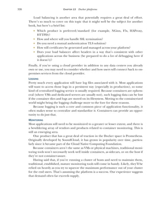 326 CHAPTER 13 Docker platforms
Load balancing is another area that potentially requires a great deal of effort.
There’s so much to cover on this topic that it might well be the subject for another
book, but here’s a brief list:
 Which product is preferred/standard (for example, NGinx, F5s, HAProxy,
HTTPD)?
 How and where will you handle SSL termination?
 Do you need a mutual authentication TLS solution?
 How will certificates be generated and managed across your platform?
 Does your load balancer affect headers in a way that’s consistent with other
applications across the business (be prepared to do a lot of debugging here if
it doesn’t)?
Finally, if you’re using a cloud provider in addition to any data centers you already
own or use, you may need to consider whether and how users will connect back to on-
premises services from the cloud provider.
LOGGING
Pretty much every application will have log files associated with it. Most applications
will want to access those logs in a persistent way (especially in production), so some
kind of centralized logging service is usually required. Because containers are ephem-
eral (where VMs and dedicated servers are usually not), such logging data can be lost
if the container dies and logs are stored on its filesystem. Moving to the containerized
world might bring the logging challenge more to the fore for these reasons.
Because logging is such a core and common piece of application functionality, it
often makes sense to centralize and standardize it. Containers can provide an oppor-
tunity to do just that.
MONITORING
Most applications will need to be monitored to a greater or lesser extent, and there is
a bewildering array of vendors and products related to container monitoring. This is
still an emerging area.
One product that has a great deal of traction in the Docker space is Prometheus.
Originally developed by SoundCloud, it has grown in popularity over time, particu-
larly since it became part of the Cloud Native Computing Foundation.
Because containers aren’t the same as VMs or physical machines, traditional moni-
toring tools won’t necessarily work well inside containers, as sidecars, or on the host if
they’re not container-aware.
Having said that, if you’re running a cluster of hosts and need to maintain them,
traditional, established, mature monitoring tools will come in handy. Likely, they’ll be
relied on heavily as you try to squeeze the maximum performance out of your cluster
for the end users. That’s assuming the platform is a success. Our experience suggests
that demand often far exceeds supply.
 