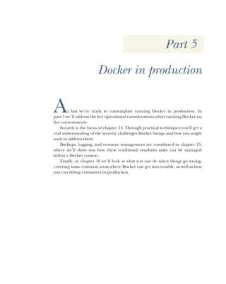 Part 5
Docker in production
At last we’re ready to contemplate running Docker in production. In
part 5 we’ll address the key operational considerations when running Docker on
live environments.
Security is the focus of chapter 14. Through practical techniques you’ll get a
real understanding of the security challenges Docker brings and how you might
want to address them.
Backups, logging, and resource management are considered in chapter 15,
where we’ll show you how these traditional sysadmin tasks can be managed
within a Docker context.
Finally, in chapter 16 we’ll look at what you can do when things go wrong,
covering some common areas where Docker can get into trouble, as well as how
you can debug containers in production.
 
