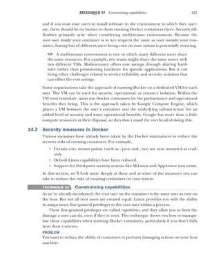 337
TECHNIQUE 93 Constraining capabilities
and if you trust your users to install software in the environment in which they oper-
ate, there should be no barrier to them running Docker containers there. Security dif-
ficulties primarily arise when considering multi-tenant environments. Because the
root user inside your container is in key respects the same as root outside your con-
tainer, having lots of different users being root on your system is potentially worrying.
TIP A multi-tenant environment is one in which many different users share
the same resources. For example, two teams might share the same server with
two different VMs. Multi-tenancy offers cost savings through sharing hard-
ware rather than provisioning hardware for specific applications. But it can
bring other challenges related to service reliability and security isolation that
can offset the cost savings.
Some organizations take the approach of running Docker on a dedicated VM for each
user. The VM can be used for security, operational, or resource isolation. Within the
VM trust boundary, users run Docker containers for the performance and operational
benefits they bring. This is the approach taken by Google Compute Engine, which
places a VM between the user’s container and the underlying infrastructure for an
added level of security and some operational benefits. Google has more than a little
compute resources at their disposal, so they don’t mind the overhead of doing this.
14.2 Security measures in Docker
Various measures have already been taken by the Docker maintainers to reduce the
security risks of running containers. For example,
 Certain core mount points (such as /proc and /sys) are now mounted as read-
only.
 Default Linux capabilities have been reduced.
 Support for third-party security systems like SELinux and AppArmor now exists.
In this section, we’ll look more deeply at these and at some of the measures you can
take to reduce the risks of running containers on your system.
TECHNIQUE 93 Constraining capabilities
As we’ve already mentioned, the root user on the container is the same user as root on
the host. But not all root users are created equal. Linux provides you with the ability
to assign more fine-grained privileges to the root user within a process.
These fine-grained privileges are called capabilities, and they allow you to limit the
damage a user can do, even if they’re root. This technique shows you how to manipu-
late these capabilities when running Docker containers, particularly if you don’t fully
trust their contents.
PROBLEM
You want to reduce the ability of containers to perform damaging actions on your host
machine.
 
