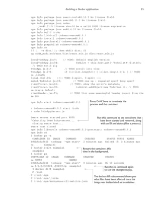 15
Building a Docker application
npm info package.json react-tools@0.11.2 No license field.
npm info package.json react@0.11.2 No license field.
npm info package.json node-
jsx@0.11.0 license should be a valid SPDX license expression
npm info package.json ws@0.4.32 No license field.
npm info build /todo
npm info linkStuff todomvc-swarm@0.0.1
npm info install todomvc-swarm@0.0.1
npm info postinstall todomvc-swarm@0.0.1
npm info prepublish todomvc-swarm@0.0.1
npm info ok
if [ ! -e dist/ ]; then mkdir dist; fi
cp node_modules/react/dist/react.min.js dist/react.min.js
LocalTodoApp.js:9: // TODO: default english version
LocalTodoApp.js:84: fwdList = this.host.get('/TodoList#'+listId);
// TODO fn+id sig
TodoApp.js:117: // TODO scroll into view
TodoApp.js:176: if (i>=list.length()) { i=list.length()-1; } // TODO
➥ .length
local.html:30: <!-- TODO 2-split, 3-split -->
model/TodoList.js:29: // TODO one op - repeated spec? long spec?
view/Footer.jsx:61: // TODO: show the entry's metadata
view/Footer.jsx:80: todoList.addObject(new TodoItem()); // TODO
➥ create default
view/Header.jsx:25: // TODO list some meaningful header (apart from the
➥ id)
npm info start todomvc-swarm@0.0.1
> todomvc-swarm@0.0.1 start /todo
> node TodoAppServer.js
Swarm server started port 8000
^Cshutting down http-server...
closing swarm host...
swarm host closed
npm info lifecycle todomvc-swarm@0.0.1~poststart: todomvc-swarm@0.0.1
npm info ok
$ docker ps -a
CONTAINER ID IMAGE COMMAND CREATED STATUS PORTS NAMES
b9db5ada0461 todoapp "npm start" 2 minutes ago Exited (0) 2 minutes ago
➥ example1
$ docker start example1
example1
$ docker ps
CONTAINER ID IMAGE COMMAND CREATED STATUS
➥ PORTS NAMES
b9db5ada0461 todoapp "npm start" 8 minutes ago Up 10 seconds
➥ 0.0.0.0:8000->8000/tcp example1
$ docker diff example1
C /root
C /root/.npm
C /root/.npm/_locks
C /root/.npm/anonymous-cli-metrics.json
Press Ctrl-C here to terminate the
process and the container.
Run this command to see containers that
have been started and removed, along
with an ID and status (like a process).
Restart the container, this
time in the background.
Run the ps command again
to see the changed status.
The docker diff subcommand shows you
what files have been affected since the
image was instantiated as a container.
 