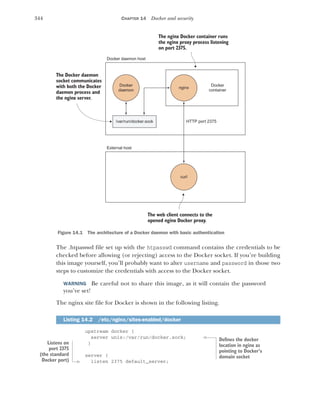 344 CHAPTER 14 Docker and security
The .htpasswd file set up with the htpasswd command contains the credentials to be
checked before allowing (or rejecting) access to the Docker socket. If you’re building
this image yourself, you’ll probably want to alter username and password in those two
steps to customize the credentials with access to the Docker socket.
WARNING Be careful not to share this image, as it will contain the password
you’ve set!
The nginx site file for Docker is shown in the following listing.
upstream docker {
server unix:/var/run/docker.sock;
}
server {
listen 2375 default_server;
Listing 14.2 /etc/nginx/sites-enabled/docker
Docker
daemon
Docker
container
HTTP port 2375
Docker daemon host
nginx
/var/run/docker.sock
External host
curl
The Docker daemon
socket communicates
with both the Docker
daemon process and
the nginx server.
The web client connects to the
opened nginx Docker proxy.
The nginx Docker container runs
the nginx proxy process listening
on port 2375.
Figure 14.1 The architecture of a Docker daemon with basic authentication
Defines the docker
location in nginx as
pointing to Docker’s
domain socket
Listens on
port 2375
(the standard
Docker port)
 