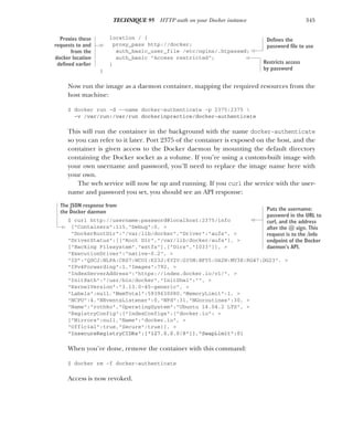 345
TECHNIQUE 95 HTTP auth on your Docker instance
location / {
proxy_pass http://docker;
auth_basic_user_file /etc/nginx/.htpasswd;
auth_basic "Access restricted";
}
}
Now run the image as a daemon container, mapping the required resources from the
host machine:
$ docker run -d --name docker-authenticate -p 2375:2375 
-v /var/run:/var/run dockerinpractice/docker-authenticate
This will run the container in the background with the name docker-authenticate
so you can refer to it later. Port 2375 of the container is exposed on the host, and the
container is given access to the Docker daemon by mounting the default directory
containing the Docker socket as a volume. If you’re using a custom-built image with
your own username and password, you’ll need to replace the image name here with
your own.
The web service will now be up and running. If you curl the service with the user-
name and password you set, you should see an API response:
$ curl http://username:password@localhost:2375/info
{"Containers":115,"Debug":0, >
"DockerRootDir":"/var/lib/docker","Driver":"aufs", >
"DriverStatus":[["Root Dir","/var/lib/docker/aufs"], >
["Backing Filesystem","extfs"],["Dirs","1033"]], >
"ExecutionDriver":"native-0.2", >
"ID":"QSCJ:NLPA:CRS7:WCOI:K23J:6Y2V:G35M:BF55:OA2W:MV3E:RG47:DG23", >
"IPv4Forwarding":1,"Images":792, >
"IndexServerAddress":"https://index.docker.io/v1/", >
"InitPath":"/usr/bin/docker","InitSha1":"", >
"KernelVersion":"3.13.0-45-generic", >
"Labels":null,"MemTotal":5939630080,"MemoryLimit":1, >
"NCPU":4,"NEventsListener":0,"NFd":31,"NGoroutines":30, >
"Name":"rothko","OperatingSystem":"Ubuntu 14.04.2 LTS", >
"RegistryConfig":{"IndexConfigs":{"docker.io": >
{"Mirrors":null,"Name":"docker.io", >
"Official":true,"Secure":true}}, >
"InsecureRegistryCIDRs":["127.0.0.0/8"]},"SwapLimit":0}
When you’re done, remove the container with this command:
$ docker rm -f docker-authenticate
Access is now revoked.
Proxies these
requests to and
from the
docker location
defined earlier
Defines the
password file to use
Restricts access
by password
Puts the username:
password in the URL to
curl, and the address
after the @ sign. This
request is to the /info
endpoint of the Docker
daemon’s API.
The JSON response from
the Docker daemon
 