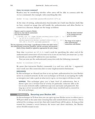 346 CHAPTER 14 Docker and security
USING THE DOCKER COMMAND?
Readers may be wondering whether other users will be able to connect with the
docker command—for example, with something like this:
docker -H tcp://username:password@localhost:2375 ps
At the time of writing, authentication functionality isn’t built into Docker itself. But
we have created an image that will handle the authentication and allow Docker to
connect to a daemon. Simply use the image as follows:
$ docker run -d --name docker-authenticate-client 
-p 127.0.0.1:12375:12375 
dockerinpractice/docker-authenticate-client 
192.168.1.74:2375 username:password
Note that localhost or 127.0.0.1 won’t work for specifying the other end of the
authenticated connection—if you want to try it out on one host, you must use ip addr
to identify an external IP address for your machine.
You can now use the authenticated connection with the following command:
docker -H localhost:12375 ps
Be aware that interactive Docker commands (run and exec with the -i argument)
won’t work over this connection due to some implementation limitations.
DISCUSSION
In this technique we showed you how to set up basic authentication for your Docker
server in a trusted network. In the next technique we’ll look at encrypting the traffic
so snoopers can’t take a peek at what you’re up to, or even inject evil data or code.
WARNING This technique gives you a basic level of authentication, but it
doesn’t give you a serious level of security (in particular, someone able to lis-
ten to your network traffic could intercept your username and password). Set-
ting up a server secured with TLS is rather more involved and is covered in
the next technique.
TECHNIQUE 96 Securing your Docker API
In this technique we’ll show how you can open up your Docker server to others over a
TCP port while at the same time ensuring that only trusted clients can connect. This is
achieved by creating a secret key that only trusted hosts will be given. As long as that
trusted key remains a secret between the server and client machines, the Docker
server should remain secure.
Runs the client container
in the background and
gives it a name
Exposes a port to connect a Docker
daemon to, but only for connections
from the local machine
The image we’ve made to
allow authenticated
connections with Docker
The two arguments to the image: a specification of where the other end of
the authenticated connection should be, and the username and password
(both of these should be replaced as appropriate for your setup)
 